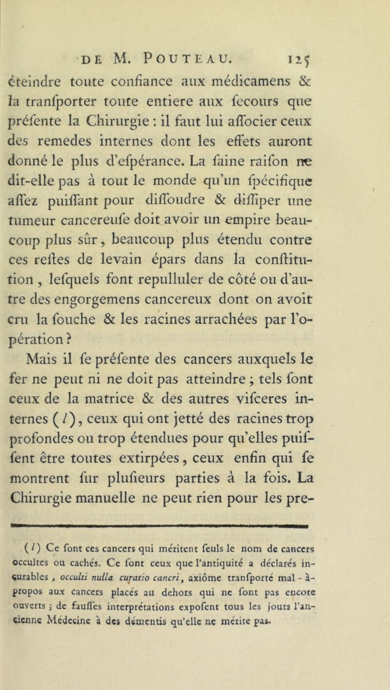 éteindre toute confiance aux médicamens & la tranfporter toute entière aux fecours que préfente la Chirurgie : il faut lui affocier ceux des remedes internes dont les effets auront donné le plus d’efpérance. La faine raifon ne dit-elle pas à tout le monde qu’un fpécifique affez puiffant pour diffoudre & difîïper une tumeur cancereufe doit avoir un empire beau- coup plus sûr, beaucoup plus étendu contre ces relies de levain épars dans la conftitu- tion , lefquels font repulluler de côté ou d’au- tre des engorgemens cancéreux dont on avoit cru la fouche & les racines arrachées par l’o- pération ? Mais il fe préfente des cancers auxquels le fer ne peut ni ne doit pas atteindre ; tels font ceux de la matrice & des autres vifceres in- ternes ( /), ceux qui ont jetté des racines trop profondes ou trop étendues pour qu’elles puif- fent être toutes extirpées, ceux enfin qui fe montrent fur plufieurs parties à la fois. La Chirurgie manuelle ne peut rien pour les pre- ( 0 Ce font ces cancers qui méritent feuls le nom de cancers occultes ou cachés. Ce font ceux que l’antiquité a déclarés in- curables . occulti nulla curacio cancri, axiome tranfporté mal - à- propos aux cancers placés au dehors qui ne font pas encore ouverts ; de fau/Tes interprétations expofent tous les jours l’an- cienne Médecine à des démentis qu’elle ne mérite pa*.
