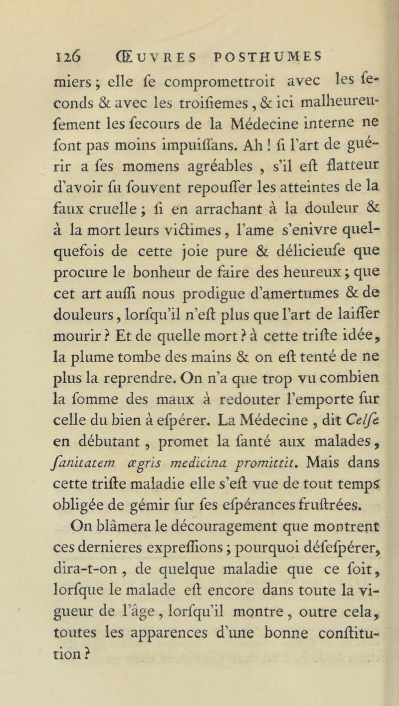 miers ; elle fe compromettroit avec les le- conds & avec les troifiemes , & ici malheureu- fement les fecours de la Médecine interne ne font pas moins impuiffans. Ah ! fi l’art de gué- rir a fes momens agréables , s’il eft flatteur d’avoir fu fouvent repouffer les atteintes de la faux cruelle ; fi en arrachant à la douleur & à la mort leurs viélimes, lame s’enivre quel- quefois de cette joie pure & délicieufe que procure le bonheur de faire des heureux ; que cet art aufîi nous prodigue d’amertumes & de douleurs, lorfqu’il n’efl plus que l’art de laiffer mourir ? Et de quelle mort ? à cette trille idée, la plume tombe des mains & on efl tenté de ne plus la reprendre. On n’a que trop vu combien la fomme des maux à redouter l’emporte fur celle du bien à efpérer. La Médecine , dit Celfc en débutant, promet la fanté aux malades, fanitatan ccgris medicina promittit. Mais dans cette trille maladie elle s’ell vue de tout temps obligée de gémir fur fes efpérances frullrées. On blâmera le découragement que montrent ces dernieres exprelîions ; pourquoi défefpérer, dira-t-on , de quelque maladie que ce foit, lorfque le malade ell encore dans toute la vi- gueur de l’âge, lorfqu’il montre, outre cela, toutes les apparences d’une bonne confitu- tion ?