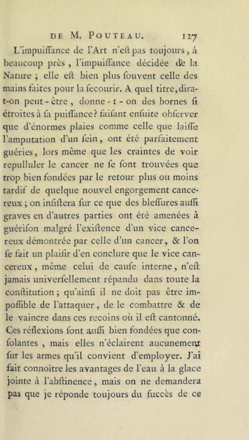 L’impuiflance de l’Art n'eft pas toujours , à beaucoup près , l’impuiflance décidée de la Nature ; elle eft bien plus fouvent celle des mains faites pour lafecourir. A quel titre,dira- t-on peut - être , donne -1 - on des bornes il étroites à fa puiflance? faifant enfuite obferver que d’énormes plaies comme celle que laide l’amputation d’un fein, ont été parfaitement guéries, lors même que les craintes de voir repulluler le cancer ne fe font trouvées que trop bien fondées par le retour plus ou moins tardif de quelque nouvel engorgement cancé- reux ; on infiftera fur ce que des blefîures aufîl graves en d’autres parties ont été amenées à guérifon malgré l’exiftence d’un vice cancé- reux démontrée par celle d’un cancer, & l’on fe fait un plaifir d’en conclure que le vice can- céreux , même celui de caufe interne, n’eft jamais univerfellement répandu dans toute la conftitution ; qu’ainfi il ne doit pas être im- podible de l’attaquer, de le combattre & de le vaincre dans ces recoins oii il eft cantonné. Ces réflexions font auffi bien fondées que con- folantes , mais elles n’éclairent aucunement fur les armes qu’il convient d’employer. J’ai fait connoître les avantages de l’eau à la glace jointe à l’abftinence, mais on ne demandera pas que je réponde toujours du fuccès de ce