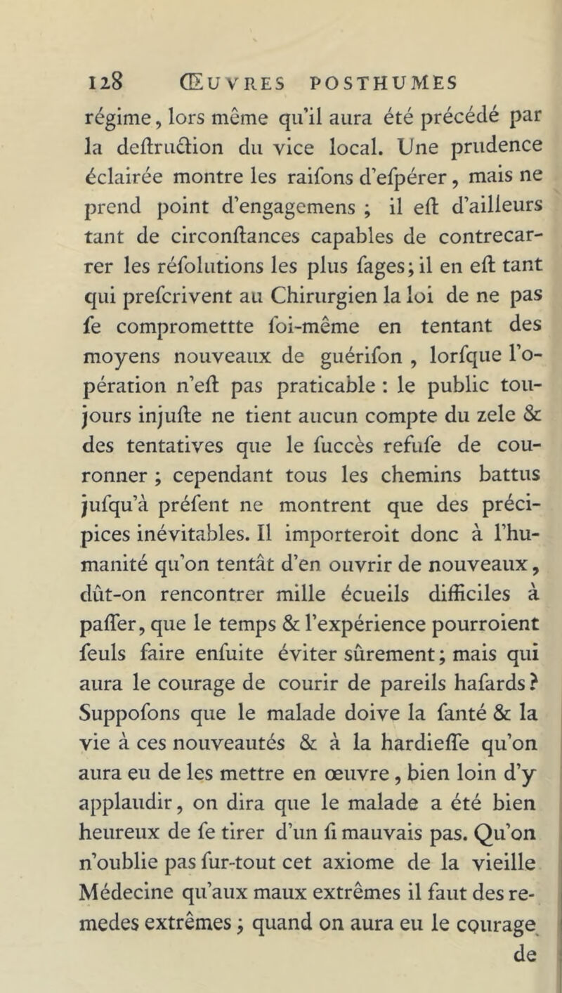 régime, lors même qu’il aura été précédé par la deflruction du vice local. Une prudence éclairée montre les raifons d’efpérer , mais ne prend point d’engagemens ; il eft d’ailleurs tant de circonftances capables de contrecar- rer les réfolutions les plus fages;il en eft tant qui prefcrivent au Chirurgien la loi de ne pas fe compromettte loi-même en tentant des moyens nouveaux de guérifon , lorfque l’o- pération n’eft pas praticable : le public tou- jours injulle ne tient aucun compte du zele & des tentatives que le fuccès refufe de cou- ronner ; cependant tous les chemins battus jufqu’à préfent ne montrent que des préci- pices inévitables. Il importeroit donc à l’hu- manité qu’on tentât d’en ouvrir de nouveaux, dût-on rencontrer mille écueils difficiles à paffer, que le temps & l’expérience pourroient feuls faire enfui te éviter sûrement ; mais qui aura le courage de courir de pareils hafards ? Suppofons que le malade doive la fanté & la vie à ces nouveautés & à la hardieffe qu’on aura eu de les mettre en œuvre , bien loin d’y applaudir, on dira que le malade a été bien heureux de fe tirer d’un fi mauvais pas. Qu’on n’oublie pas fur-tout cet axiome de la vieille Médecine qu’aux maux extrêmes il faut des re- medes extrêmes ; quand on aura eu le courage de