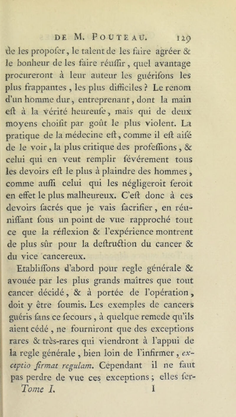 tic les propofer, le talent de les faire agréer & le bonheur de les faire réuffir, quel avantage procureront à leur auteur les guérifons les plus frappantes , les plus difficiles ? Le renom d’un homme dur, entreprenant, dont la main eft à la vérité heureufe, mais qui de deux moyens choifit par goût le plus violent. La pratique de la médecine eft, comme il eft aifé de le voir , la plus critique des profeffions , & celui qui en veut remplir levérement tous les devoirs eft le plus à plaindre des hommes , comme aufti celui qui les négligeroit feroit en effet le plus malheureux. C’eft donc à ces devoirs facrés que je vais facrifïer, en réu- nifiant fous un point de vue rapproché tout ce que la réflexion & l’expérience montrent de plus sur pour la deftru&ion du cancer & du vice cancéreux. Etabliflbns d’abord pour réglé générale & avouée par les plus grands maîtres que tout cancer décidé, & à portée de l’opération, doit y être fournis. Les exemples de cancers guéris fans ce fecours , à quelque remede qu’ils aient cédé , ne fourniront que des exceptions rares & très-rares qui viendront à l’appui de la réglé générale , bien loin de l’infirmer , ex- ciptio firmat regulam. Cependant il ne faut pas perdre de vue ces exceptions ; elles fer-