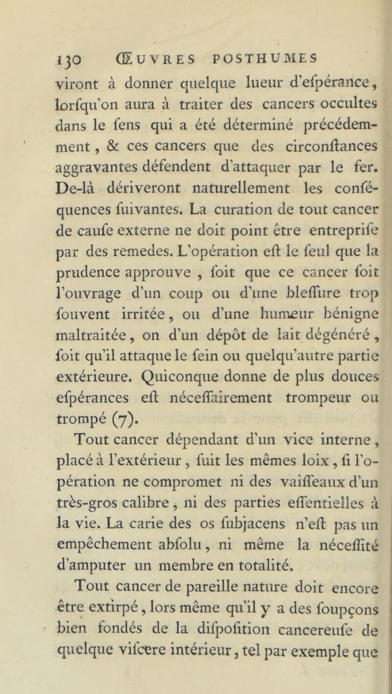 viront à donner quelque lueur d’efpérance, lorfqu’on aura à traiter des cancers occultes dans le fens qui a été déterminé précédem- ment , & ces cancers que des circonftances aggravantes défendent d’attaquer par le fer. De-là dériveront naturellement les confé- quences fui vantes. La curation de tout cancer de caufe externe ne doit point être entreprife par des remedes. L’opération eft le feul que la prudence approuve , foit que ce cancer foit l’ouvrage d’un coup ou d’une bleffure trop fouvent irritée, ou d’une humeur bénigne maltraitée, on d’un dépôt de lait dégénéré , foit qu’il attaque le fein ou quelqu’autre partie extérieure. Quiconque donne de plus douces efpérances eft néceflairement trompeur ou trompé (7). Tout cancer dépendant d’un vice interne, placé à l’extérieur , fuit les mêmes loix, li l’o- pération ne compromet ni des vaiffeaux d’un très-gros calibre, ni des parties effentielles à la vie. La carie des os fübjacens n’eil pas un empêchement abfolu, ni même la nécelîité d’amputer un membre en totalité. Tout cancer de pareille nature doit encore être extirpé , lors même qu’il y a des foupçons bien fondés de la diljpofition cancereufe de quelque vifcere intérieur, tel par exemple que
