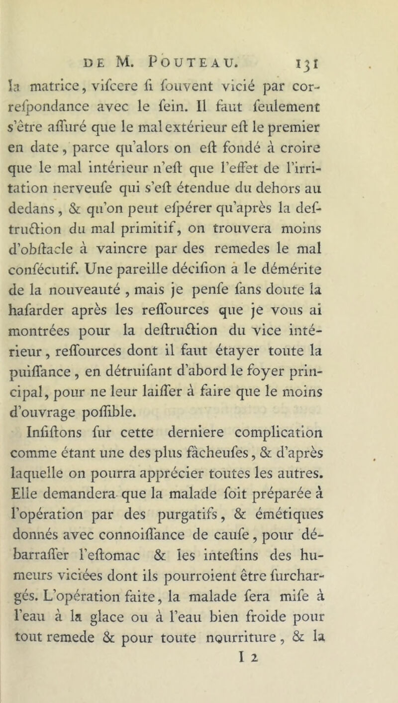 la matrice, vifcere fi fou vent vicié par cor- refponclance avec le fein. 11 faut feulement s’être affuré que le mal extérieur eff le premier en date, parce qu’alors on eft fondé à croire que le mal intérieur n’eft que l'effet de l’irri- tation nerveufe qui s’eft étendue du dehors au dedans , & qu’on peut efpérer qu’après la def- tru&ion du mal primitif, on trouvera moins d’obllacle à vaincre par des remedes le mal confécutif. Une pareille décifion a le démérite de la nouveauté , mais je penfe fans doute la hafarder après les reffources que je vous ai montrées pour la deftru&ion du vice inté- rieur , reffources dont il faut étayer toute la puiffance , en détruifant d’abord le foyer prin- cipal, pour ne leur laiffer à faire que le moins d’ouvrage pofiible. Infiftons fur cette derniere complication comme étant une des plus fàcheufes, & d’après laquelle on pourra apprécier toutes les autres. Elle demandera que la malade foit préparée à l’opération par des purgatifs, & émétiques donnés avec connoiffance de caufe , pour dé- barraffer l’eftomac & les inteftins des hu- meurs viciées dont ils pourroient être furchar- gés. L’opération faite, la malade fera mife à l’eau à la glace ou à l’eau bien froide pour tout remede & pour toute nourriture, & la I 2
