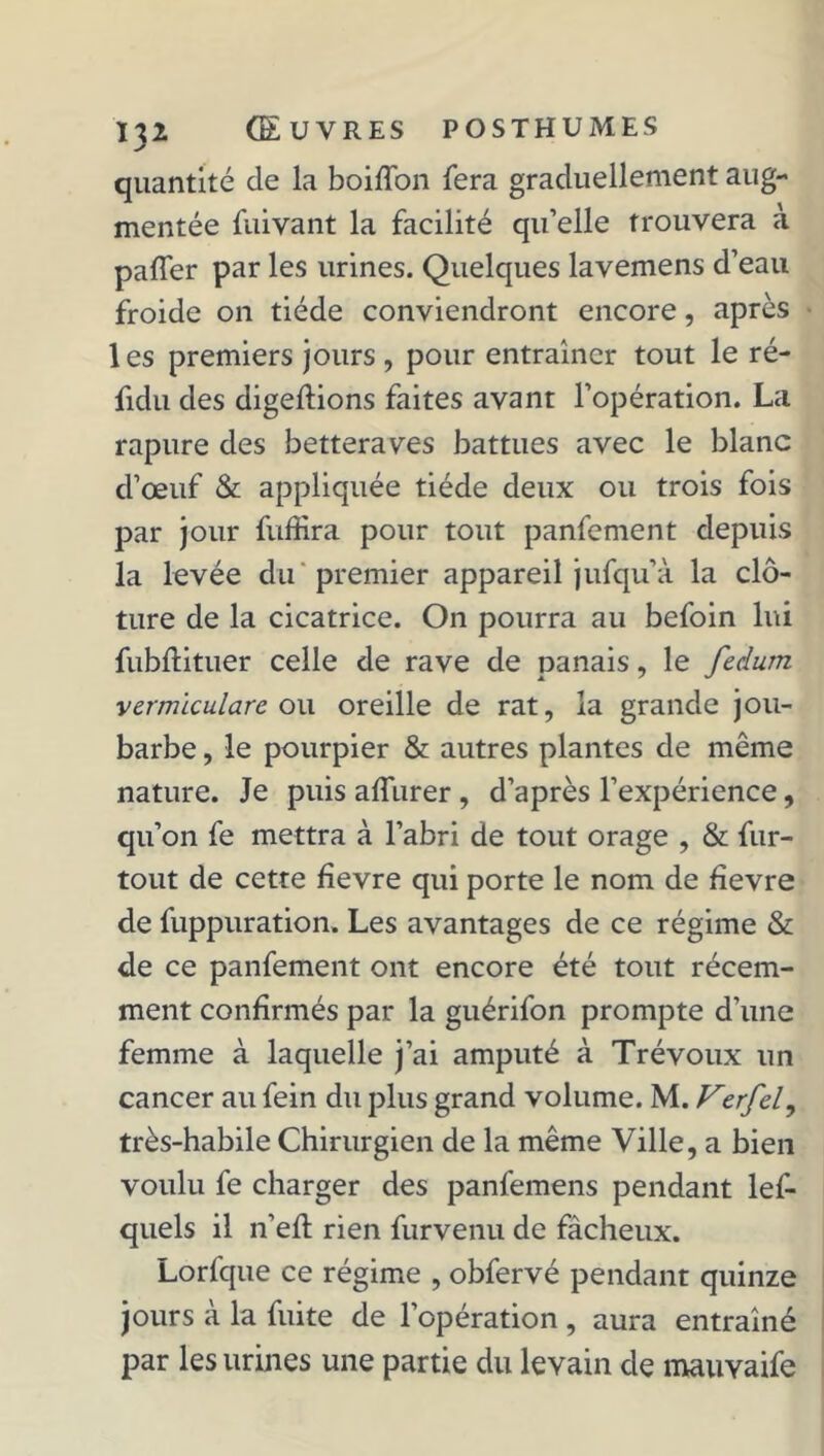 quantité de la boiffon fera graduellement aug- mentée fuivant la facilité qu’elle trouvera à paffer par les urines. Quelques lavemens d’eau froide on tiède conviendront encore, après les premiers jours , pour entraîner tout le ré- fidu des digeftions faites avant l’opération. La rapure des betteraves battues avec le blanc d’œuf & appliquée tiède deux ou trois fois par jour fuffira pour tout panfement depuis la levée du premier appareil jufqu’à la clô- ture de la cicatrice. On pourra au befoin lui fubftituer celle de rave de panais, le fedum vermïculare ou oreille de rat, la grande jou- barbe , le pourpier & autres plantes de même nature. Je puis aiïurer, d’après l’expérience, qu’on fe mettra à l’abri de tout orage , & fur- tout de cette fîevre qui porte le nom de fîevre de fuppuration. Les avantages de ce régime & de ce panfement ont encore été tout récem- ment confirmés par la guérifon prompte d’une femme à laquelle j’ai amputé à Trévoux un cancer au fein du plus grand volume. M. Verfel, très-habile Chirurgien de la même Ville, a bien voulu fe charger des panfemens pendant lef- quels il n’efl rien furvenu de fâcheux. Lorfque ce régime , obfervé pendant quinze jours à la fuite de l’opération , aura entraîné par les urines une partie du levain de mauyaife