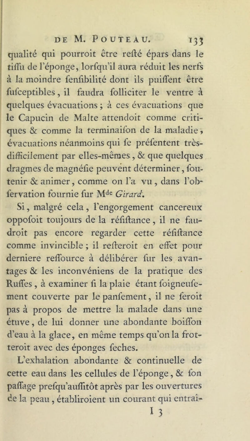 qualité qui pourroit être relié épars clans le tiffu de l’éponge, lorfqu’il aura réduit les nerfs à la moindre fenfibilité dont ils puiffent être fufceptibles, il faudra folliciter le ventre à quelques évacuations ; à ces évacuations que le Capucin de Malte attendoit comme criti- ques & comme la terminaifon de la maladie , évacuations néanmoins qui fe préfentent très- difficilement par elles-mêmes, & que quelques dragmes de magnéfie peuvent déterminer, fou- tenir & animer, comme on l’a vu , dans l’ob- fervation fournie fur Mde Girard. Si, malgré cela , l’engorgement cancéreux oppofoit toujours de la réfiftance, il ne fau- droit pas encore regarder cette réfiftance comme invincible ; il refteroit en effet pour derniere reffource à délibérer fur les avan- tages & les inconvéniens de la pratique des Ruffes , à examiner fi la plaie étant foigneufe- ment couverte par le panfement, il ne feroit pas à propos de mettre la malade dans une étuve, de lui donner une abondante boiffon d’eau à la glace, en même temps qu’on la frot- teroit avec des éponges feches. L’exhalation abondante & continuelle de cette eau dans les cellules de l’éponge, & fon paffage prefqu’auftitôt après par les ouvertures de la peau, établiroient un courant qui entrai- I 3