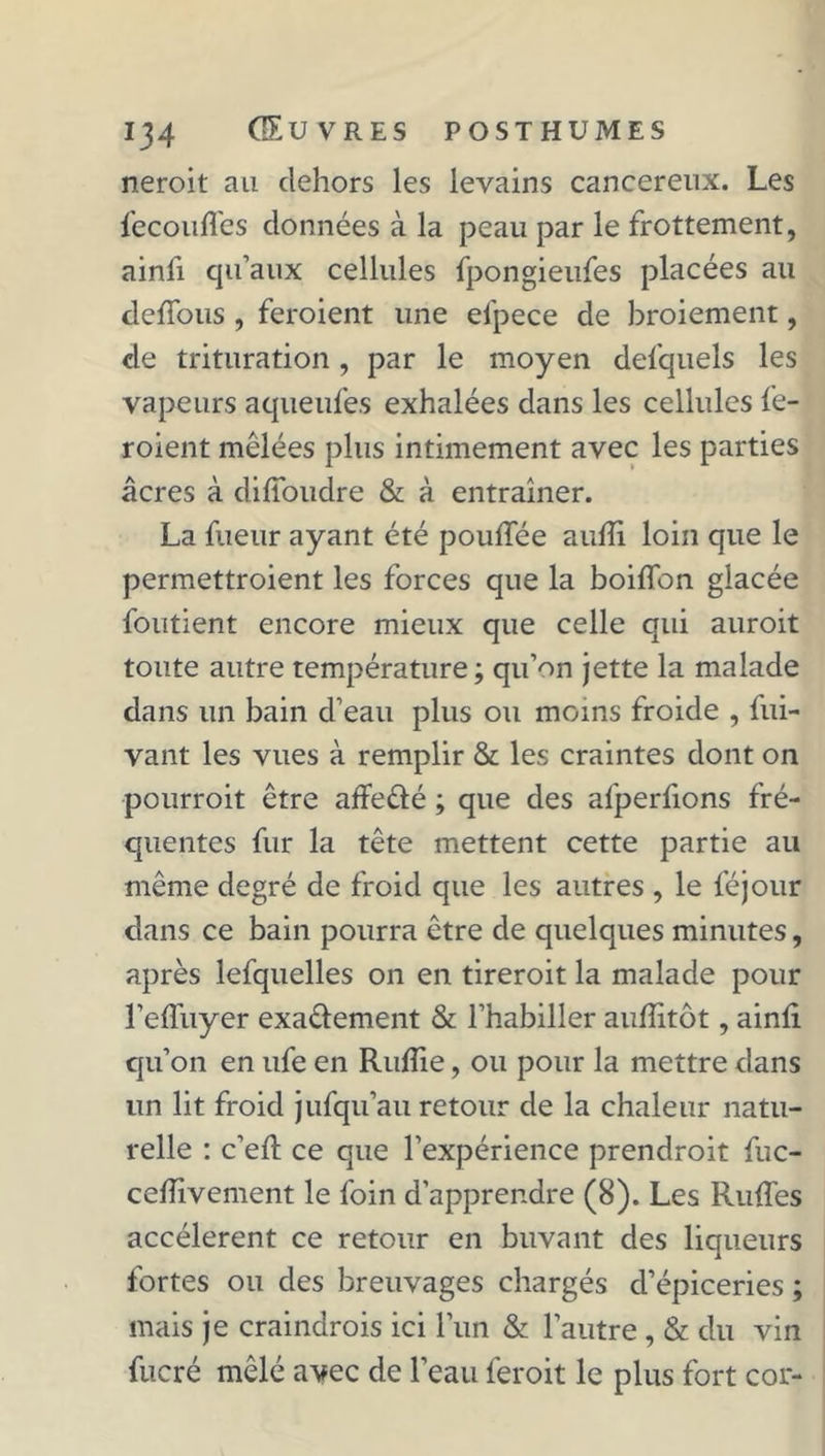 neroit au dehors les levains cancéreux. Les fecouffes données à la peau par le frottement, ainfi qu’aux cellules fpongieufes placées au deffous , feroient une efpece de broiement, de trituration , par le moyen delquels les vapeurs aqueufes exhalées dans les cellules fe- roient mélées plus intimement avec les parties âcres à difîbudre & à entraîner. La fueur ayant été pouffée aufîi loin que le permettroient les forces que la boiffon glacée foutient encore mieux que celle qui auroit toute autre température ; qu’on jette la malade dans un bain d’eau plus ou moins froide , fui- vant les vues à remplir & les craintes dont on pourroit être affe&é ; que des afperfions fré- quentes fur la tête mettent cette partie au même degré de froid que les autres , le féjour dans ce bain pourra être de quelques minutes, après lefquelles on en tireroit la malade pour l’effuyer exa&ement & l’habiller auflitôt, ainfl qu’on en ufe en Rujffie, ou pour la mettre dans un lit froid jufqu’au retour de la chaleur natu- relle : c’eft ce que l’expérience prendroit fuc- celîivement le foin d’apprendre (8). Les Ruffes accélèrent ce retour en buvant des liqueurs fortes ou des breuvages chargés d’épiceries ; mais je craindrois ici l’un & l’autre , & du vin fucré mêlé avec de l’eau feroit le plus fort cor-