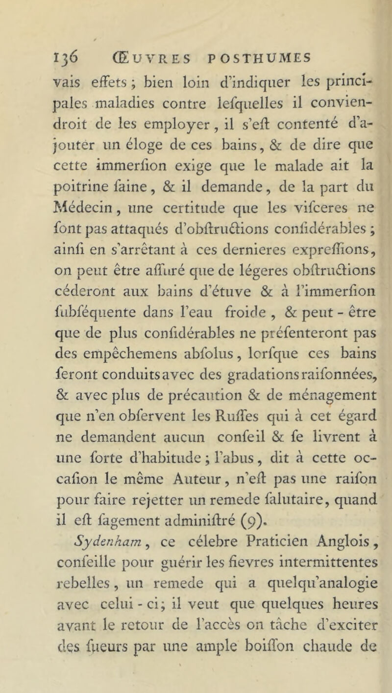 vais effets ; bien loin d’indiquer les princi- pales maladies contre lefquelles il convien- droit de les employer, il s’eff contenté d’a- jouter un éloge de ces bains, & de dire que cette immerfion exige que le malade ait la poitrine faine, & il demande, de la part du Médecin, une certitude que les vifceres ne font pas attaqués d’obffru&ions conlidérables ; ainfi en s’arrêtant à ces dernieres expreffions, on peut être affuré que de légères obftru&ions céderont aux bains d’étuve & à l’immerfion fabféquente dans l’eau froide , & peut - être que de plus confidérables ne préfenteront pas des empêchemens abfolus, lcrfque ces bains feront conduits avec des gradations raifonnées, & avec plus de précaution & de ménagement que n’en obfervent les Ruffes qui à cet égard ne demandent aucun confeil & fe livrent à une forte d’habitude ; l’abus, dit à cette oc- casion le même Auteur, n’eff pas une raifon pour faire rejetter un remede falutaire, quand il eff fagement adminiffré (9). Sydenham , ce célébré Praticien Anglois , confeille pour guérir les fîevres intermittentes rebelles, un remede qui a quelqu’analogie avec celui - ci ; il veut que quelques heures avant le retour de l’accès on tache d’exciter des fueurs par une ample boiffon chaude de