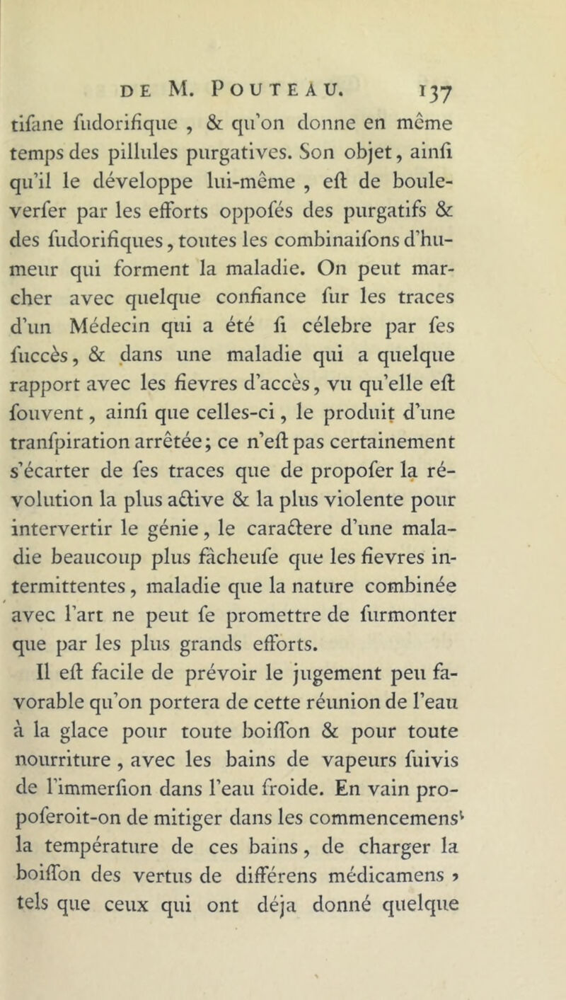 tifane fudorifique , & qu’on donne en môme temps des pillules purgatives. Son objet, ainft qu’il le développe lui-même , eft de boule- verfer par les efforts oppofés des purgatifs & des fudorifiques, toutes les combinaifons d'hu- meur qui forment la maladie. On peut mar- cher avec quelque confiance fur les traces d’un Médecin qui a été fi célébré par fes fuccès, & dans une maladie qui a quelque rapport avec les ffevres d’accès, vu qu’elle eft fouvent, ainfi que celles-ci, le produit d’une tranfpiration arrêtée; ce n’eft pas certainement s’écarter de fes traces que de propofer la ré- volution la plus aêlive & la plus violente pour intervertir le génie, le cara&ere d’une mala- die beaucoup plus fàcheufe que les fîevres in- termittentes , maladie que la nature combinée avec l’art ne peut fe promettre de furmonter que par les plus grands efforts. Il eft facile de prévoir le jugement peu fa- vorable qu’on portera de cette réunion de l’eau à la glace pour toute boifton & pour toute nourriture , avec les bains de vapeurs fuivis de l'immerfion dans l’eau froide. En vain pro- poferoit-on de mitiger dans les commencemens1 la température de ces bains, de charger la boifton des vertus de differens médicamens » tels que ceux qui ont déjà donné quelque