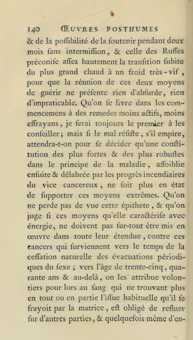 I » 140 Œuvres posthumes & de la pofîibilité de la foutenir pendant deux mois fans intermifïïon, & celle des Ruffes préconife allez hautement la tranlition fubite du plus grand chaud à un froid très - vif , pour que la réunion de ces deux moyens de guérir ne préfente rien d’abfurde, rien d’impraticable. Qu’on fe livre dans les com- mencemens à des remedes moins a&ifs, moins effrayans, je ferai toujours le premier à les confeiller; mais fi le mal réfifte , s’il empire, attendra-t-on pour fe décider qu’une confli- tution des plus fortes & des plus robuftes dans le principe de la maladie, affaiblie enfuite & délabrée par les progrès incendiaires du vice cancéreux, ne foit plus en état de fupporter ces moyens extrêmes. Qu’on ne perde pas de vue cette épithete , & qu’on juge fi ces moyens qu’elle caraclérife avec énergie, ne doivent pas fur-tout être mis en œuvre dans toute leur étendue , contre ces cancers qui furviennent vers le temps de la ceffation naturelle des évacuations périodi- ques du fexe ; vers l’âge de trente-cinq, qua- rante ans & au-delà, on les' attribue volon- tiers pour lors au fang qui ne trouvant plus en tout ou en partie l’ifïue habituelle qu’il fe frayoit par la matrice, efl obligé de refluer fur d’autres parties, & quelquefois même d’en-