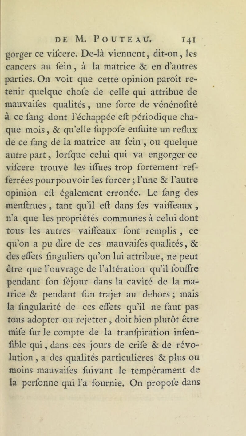 gorger ce vilcere. De-là viennent, dit-on, les cancers au fein, à la matrice & en d’autres parties. On voit que cette opinion paroît re- tenir quelque choie de celle qui attribue de mauvaifes qualités, une forte de vénénofité il ce fang dont l’échappée eft périodique cha- que mois, & qu’elle fuppofe enfuite un reflux de ce fang de la matrice au fein , ou quelque autre part, lorfque celui qui va engorger ce vifcere trouve les iffues trop fortement ref- ferrées pour pouvoir les forcer ; l'une & l’autre opinion eft également erronée. Le fang des menftrues , tant qu’il eft dans fes vaifteaux , n’a que les propriétés communes à celui dont tous les autres vaifteaux font remplis , ce qu’on a pu dire de ces mauvaifes qualités, & des effets ftnguliers qu’on lui attribue, ne peut être que l’ouvrage de l’altération qu’il fouffre pendant fon féjour dans la cavité de la ma- trice & pendant fon trajet au dehors ; mais la fingularité de ces effets qu’il ne faut pas tous adopter ou rejetter, doit bien plutôt être mife fur le compte de la tranfpiration infen- fible qui, dans ces jours de crife & de révo- lution , a des qualités particulières & plus ou moins mauvaifes fuivant le tempérament de la perfonne qui l’a fournie. On propofe dans