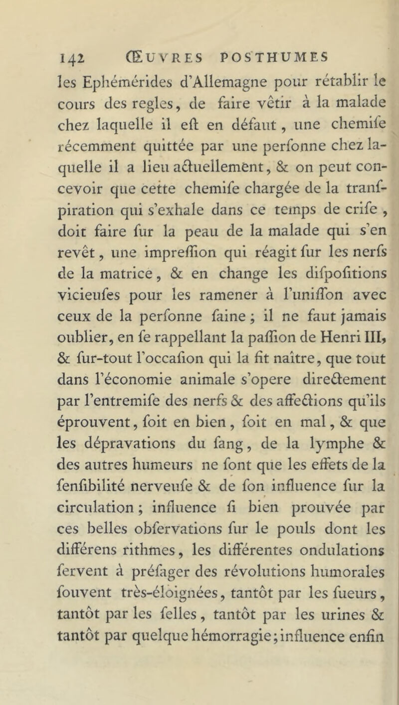 les Ephémérides d’Allemagne pour rétablir le cours des réglés, de faire vêtir à la malade chez laquelle il efl en défaut, une chemife récemment quittée par une perfonne chez la- quelle il a lieu aéhiellement, & on peut con- cevoir que cette chemife chargée de la tranf- piration qui s’exhale dans ce temps de crife , doit faire fur la peau de la malade qui s’en revêt, une imprefiion qui réagit fur les nerfs de la matrice, & en change les difpofitions vicieufes pour les ramener à l’uniffon avec ceux de la perfonne faine ; il ne faut jamais oublier, en fe rappellant la pafiîon de Henri III, & fur-tout l’occafion qui la fît naître, que tout dans l’économie animale s’opère direéfement par l’entremife des nerfs & des affe&ions qu’ils éprouvent, foit en bien , foit en mal, & que les dépravations du fang, de la lymphe & des autres humeurs ne font que les effets de la fenfibilité nerveufe & de fon influence fur la circulation ; influence fi bien prouvée par ces belles obfervations fur le pouls dont les différens rithmes, les différentes ondulations fervent à préfager des révolutions humorales fouvent très-éloignées, tantôt par les fueurs, tantôt par les felles, tantôt par les urines & tantôt par quelque hémorragie;influence enfin