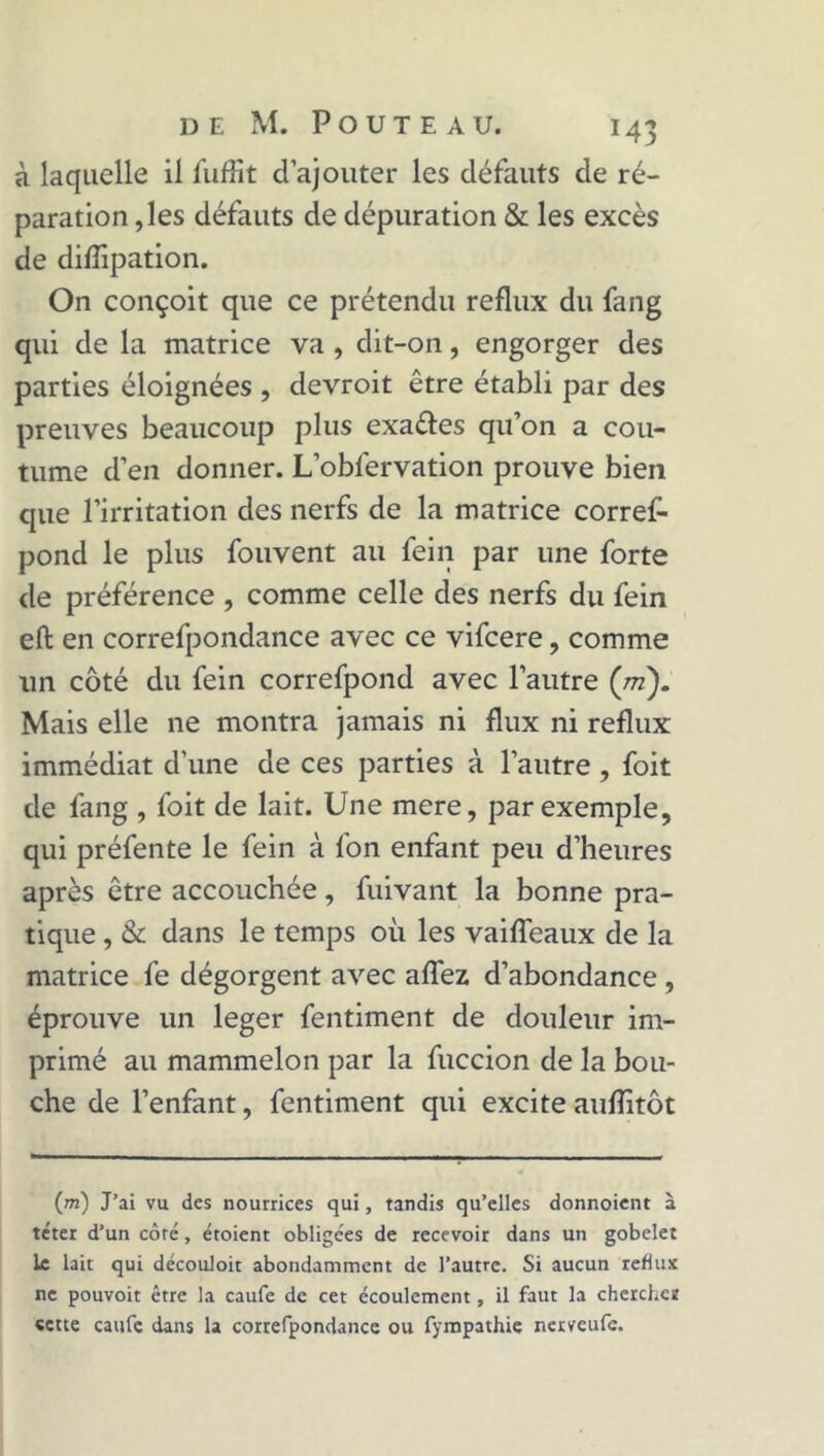 à laquelle il fuffit d’ajouter les défauts de ré- paration ,les défauts de dépuration & les excès de diffipation. On conçoit que ce prétendu reflux du fang qui de la matrice va , dit-on, engorger des parties éloignées , devroit être établi par des preuves beaucoup plus exa&es qu’on a cou- tume d’en donner. L’obfervation prouve bien que l’irritation des nerfs de la matrice corref- pond le plus fouvent au fein par une forte de préférence , comme celle des nerfs du fein eft en correfpondance avec ce vifcere, comme un côté du fein correfpond avec l’autre (ni). Mais elle ne montra jamais ni flux ni reflux immédiat d’une de ces parties à l’autre, foit de fang , foit de lait. Une mere, par exemple, qui préfente le fein à fon enfant peu d’heures après être accouchée, fuivant la bonne pra- tique , & dans le temps où les vaiffeaux de la matrice fe dégorgent avec aflez d’abondance , éprouve un leger fentiment de douleur im- primé au mammelon par la fuccion de la bou- che de l’enfant, fentiment qui excite aufîitôt (m) J’ai vu des nourrices qui, tandis qu’elles donnoient à téter d’un côté, étoient obligées de recevoir dans un gobelet le lait qui découloit abondamment de l’autre. Si aucun reflux ne pouvoit être la caufe de cet écoulement, il faut la cherches «ette caufe dans la correfpondance ou fympathie nerveufe.