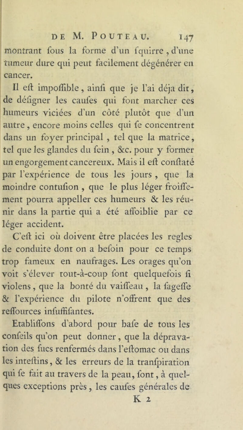 montrant fous la forme d’un fquirre , d’une tumeur dure qui peut facilement dégénérer en cancer. Il efl impoflible, ainfl que je l’ai déjà dit, de défigner les caufes qui font marcher ces humeurs viciées d’un côté plutôt que d’un autre, encore moins celles qui fe concentrent dans un foyer principal , tel que la matrice, tel que les glandes du fein , &c. pour y former un engorgement cancéreux. Mais il efl: conftaté par l’expérience de tous les jours , que la moindre contufion , que le plus léger froide- ment pourra appeller ces humeurs & les réu- nir dans la partie qui a été affoiblie par ce léger accident. C’efl ici où doivent être placées les réglés de conduite dont on a befoin pour ce temps trop fameux en naufrages. Les orages qu’on voit s’élever tout-à-coup font quelquefois fl violens , que la bonté du vaiffeau , la fagefle & l’expérience du pilote n’offrent que des reffources infuffifantes. Etabliffons d’abord pour bafe de tous les confeils qu’on peut donner, que la déprava- tion des fucs renfermés dans l’eftomac ou dans les inteflins, & les erreurs de la tranfpiration qui fe fait au travers de la peau, font, à quel- ques exceptions près, les caufes générales de