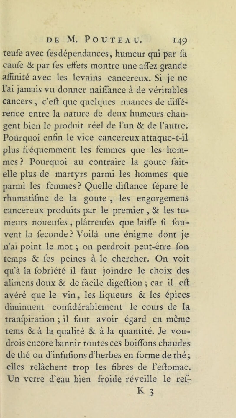 teufe avec fes dépendances, humeur qui par fa caiife & par fes effets montre une affez grande affinité avec les levains cancéreux. Si je ne l’ai jamais vu donner naiffance à de véritables cancers , c’eft que quelques nuances de diffé- rence entre la nature de deux humeurs chan- gent bien le produit réel de l’un & de l’autre. Pourquoi enfin le vice cancéreux attaque-t-il plus fréquemment les femmes que les hom- mes ? Pourquoi au contraire la goûte fait- elle plus de martyrs parmi les hommes que parmi les femmes? Quelle diftance fépare le rhumatifme de la goûte , les engorgemens cancéreux produits par le premier , & les tu- meurs noueufes , plâtreufes que laiffe fi fou- vent la fécondé? Voilà une énigme dont je 11’ai point le mot ; on perdroit peut-être fon temps & fes peines à le chercher. On voit qu’à la fobriété il faut joindre le choix des alimens doux & de facile digeftion ; car il efl avéré que le vin, les liqueurs & les épices diminuent confidérablement le cours de la tranfpiration ; il faut avoir égard en même tems & à la qualité & à la quantité. Je vou- drois encore bannir toutes ces boiffons chaudes de thé ou d’infufions d’herbes en forme de thé ; elles relâchent trop les fibres de Peftomac. Un verre d’eau bien froide réveille le ref-