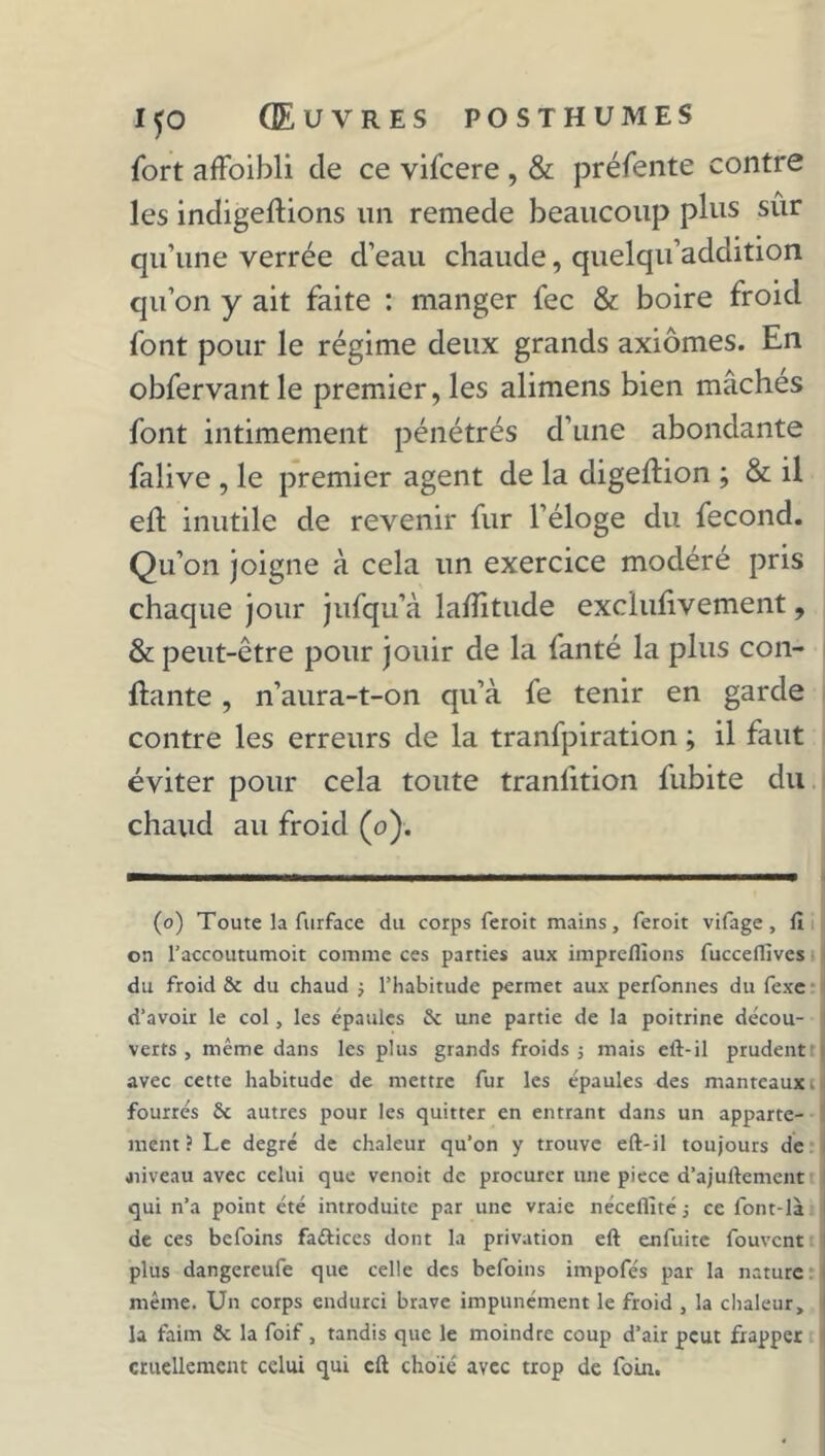 fort affoibli de ce vifcere , & préfente contre les indigeftions un remede beaucoup plus sur qu’une verrée d’eau chaude, quelqu’addition qu’on y ait faite : manger fec & boire froid font pour le régime deux grands axiomes. En obfervantle premier, les alimens bien mâchés font intimement pénétrés d’une abondante falive , le premier agent de la digeftion ; & il eft inutile de revenir fur l’éloge du fécond. Qu’on joigne à cela un exercice modéré pris chaque jour jufqu’à lafîitude exclufivement, & peut-être pour jouir de la fanté la plus con- fiante , n’aura-t-on qu’à fe tenir en garde contre les erreurs de la tranfpiration ; il faut éviter pour cela toute tranfition fubite du chaud au froid (o). (o) Toute la furface du corps feroit mains, feroit vifage, fi on l'accoutumoit comme ces parties aux impreflions fucceflîves du froid & du chaud ; l’habitude permet aux perfonnes du fexe d'avoir le col, les épaules & une partie de la poitrine décou- verts , même dans les plus grands froids j mais eft-il prudent avec cette habitude de mettre fur les épaules des manteaux t fourrés Sc autres pour les quitter en entrant dans un apparte- ment ? Le degré de chaleur qu’on y trouve eft-il toujours de jiiveau avec celui que venoit de procurer une piece d’ajuftement qui n’a point été introduite par une vraie néceflité -, ce font-là de ces bcfoins fattices dont la privation eft enfuite fouvcnt plus dangereufe que celle des befoins impofés par la nature même. Un corps endurci brave impunément le froid , la chaleur, la faim Sx. la foif, tandis que le moindre coup d’air peut frapper cruellement celui qui cft choie avec trop de foin.