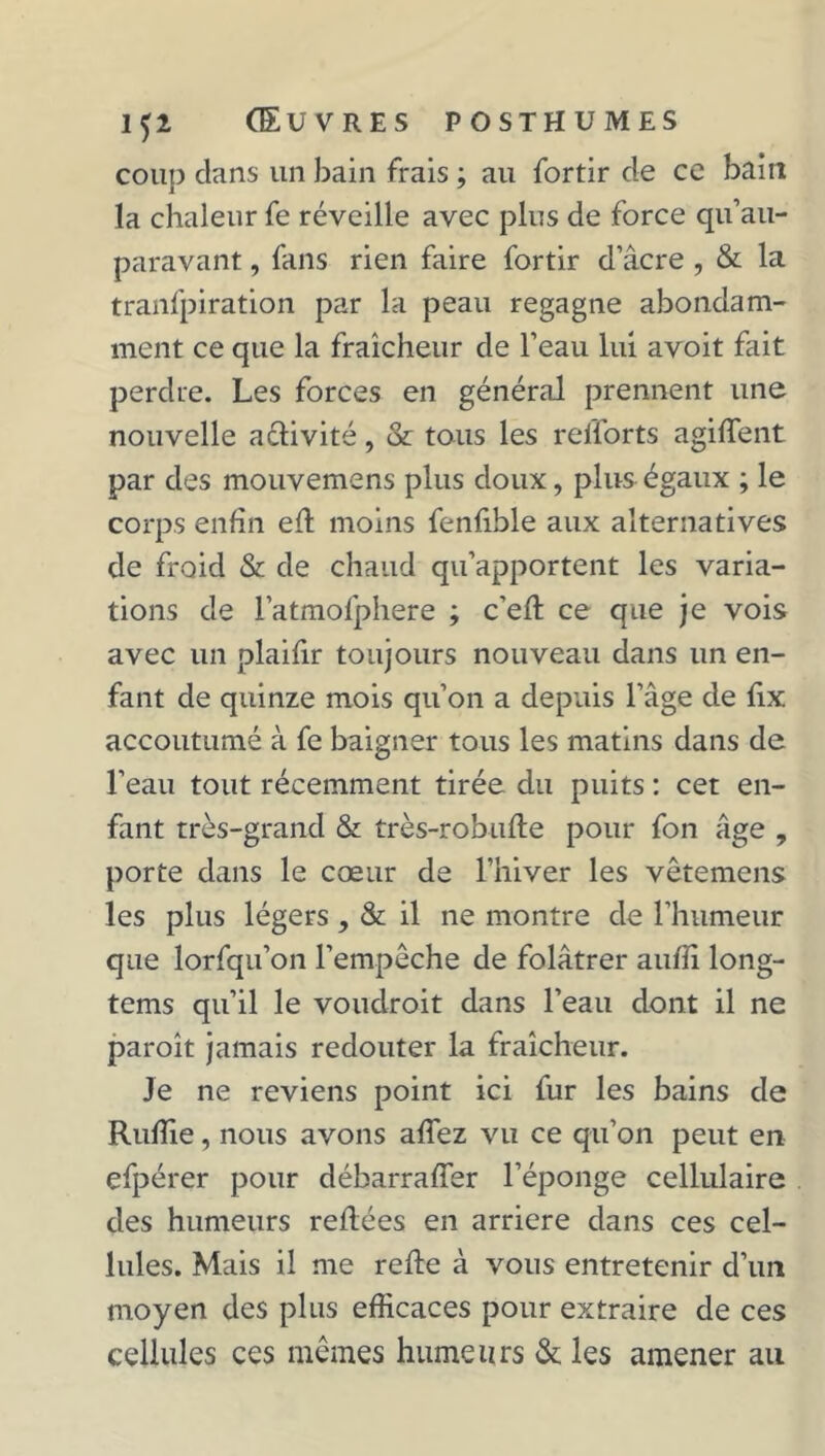 coup clans un bain frais ; au fortir de ce bain la chaleur fe réveille avec plus de force qu’au- paravant, fans rien faire fortir d’âcre , & la tranfpiration par la peau regagne abondam- ment ce que la fraîcheur de l’eau lui avoit fait perdre. Les forces en général prennent une nouvelle aélivité, & tous les refforts agiffent par des mouvemens plus doux, plus égaux ; le corps enfin efl moins fenlible aux alternatives de froid & de chaud qu’apportent les varia- tions de l’atmofphere ; c'eft ce que je vois avec un plaifir toujours nouveau dans un en- fant de quinze mois qu’on a depuis l’âge de lix accoutumé à fe baigner tous les matins dans de l’eau tout récemment tirée du puits : cet en- fant très-grand & très-robufte pour fon âge , porte dans le cœur de l’hiver les vêtemens les plus légers, & il ne montre de l’humeur que lorfqu’on l’empêche de folâtrer auffi long- tems qu’il le voudroit dans l’eau dont il ne paroît jamais redouter la fraîcheur. Je ne reviens point ici fur les bains de Ruffie, nous avons allez vu ce qu’on peut en efpérer pour débarraffer l’éponge cellulaire des humeurs reliées en arriéré dans ces cel- lules. Mais il me relie à vous entretenir d’un moyen des plus efficaces pour extraire de ces cellules ces mêmes humeurs & les amener au