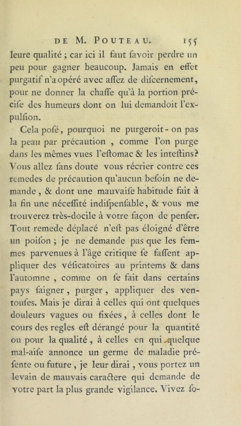 leure qualité ; car ici il faut favoir perdre un peu pour gagner beaucoup. Jamais en effet purgatif n’a opéré avec allez de difcernement, pour ne donner la chaffe qu’à la portion pré- cife des humeurs dont on lui demandoit l’cx- pulfion. Cela pofé, pourquoi ne purgeroit - on pas la peau par précaution , comme l’on purge dans les mêmes vues l’effomac & les intelfins? Vous allez fans doute vous récrier contre ces remedes de précaution qu’aucun befoin ne de- mande , & dont une mauvaife habitude fait à la fin une nécefîité indifpenfable, & vous me trouverez très-docile à votre façon de penfer. Tout remede déplacé n’efl pas éloigné d’être un poifon ; je ne demande pas que les fem- mes parvenues à l’âge critique fe faffent ap- pliquer des véficatoires au printems & dans l’automne , comme on fe fait dans certains pays faigner, purger, appliquer des ven- toufes. Mais je dirai à celles qui ont quelques douleurs vagues ou fixées, à celles dont le cours des réglés eft dérangé pour la quantité ou pour la qualité , à celles en qui .-quelque mal-aife annonce un germe de maladie pré- fente ou future , je leur dirai , vous portez un levain de mauvais cara&ere qui demande de votre part la plus grande vigilance. Vivez fo-