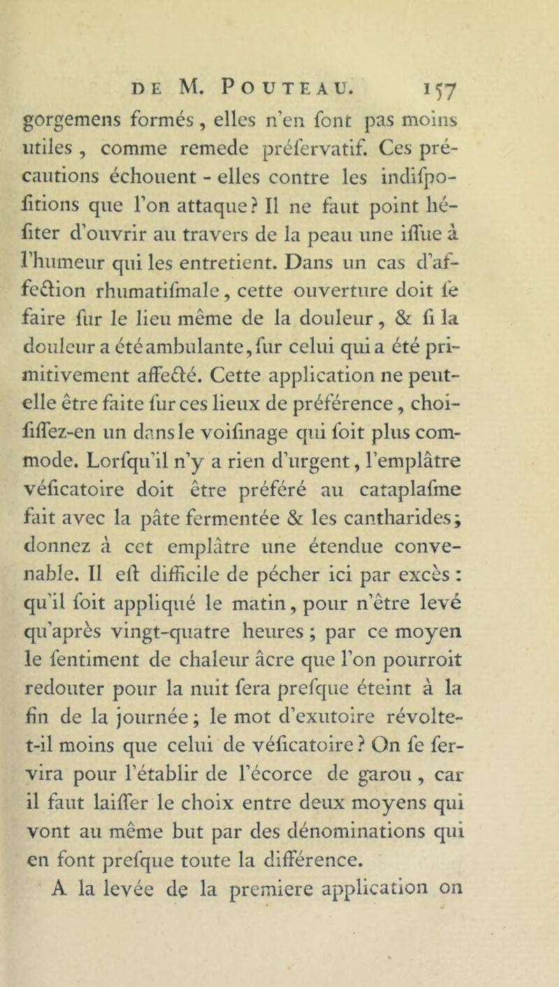 gorgemens formés, elles n’en font pas moins utiles , comme remede préfervatif. Ces pré- cautions échouent - elles contre les indifpo- fitions que l’on attaque ? Il ne faut point hé- fiter d’ouvrir au travers de la peau une iffue à l’humeur qui les entretient. Dans un cas d’af- feélion rhumatifmale, cette ouverture doit fe faire fur le lieu même de la douleur, & fi la douleur a été ambulante, fur celui quia été pri- mitivement affeélé. Cette application ne peut- elle être faite fur ces lieux de préférence, choi- fiffez-en un dans le voifinage qui foit plus com- mode. Lorfqu’il n’y a rien d’urgent, l’emplâtre véficatoire doit être préféré au cataplafme fait avec la pâte fermentée & les cantharides; donnez à cet emplâtre une étendue conve- nable. Il eft difficile de pécher ici par excès : qu’il foit appliqué le matin, pour n’être levé qu’après vingt-quatre heures ; par ce moyen le fentiment de chaleur âcre que l’on pourroit redouter pour la nuit fera prefque éteint à la fin de la journée ; le mot d’exutoire révolte- t-il moins que celui de véficatoire ? On fe fer- vira pour l’établir de l’écorce de garou , car il faut laiffier le choix entre deux moyens qui vont au même but par des dénominations qui en font prefque toute la différence. A la levée de la première application on