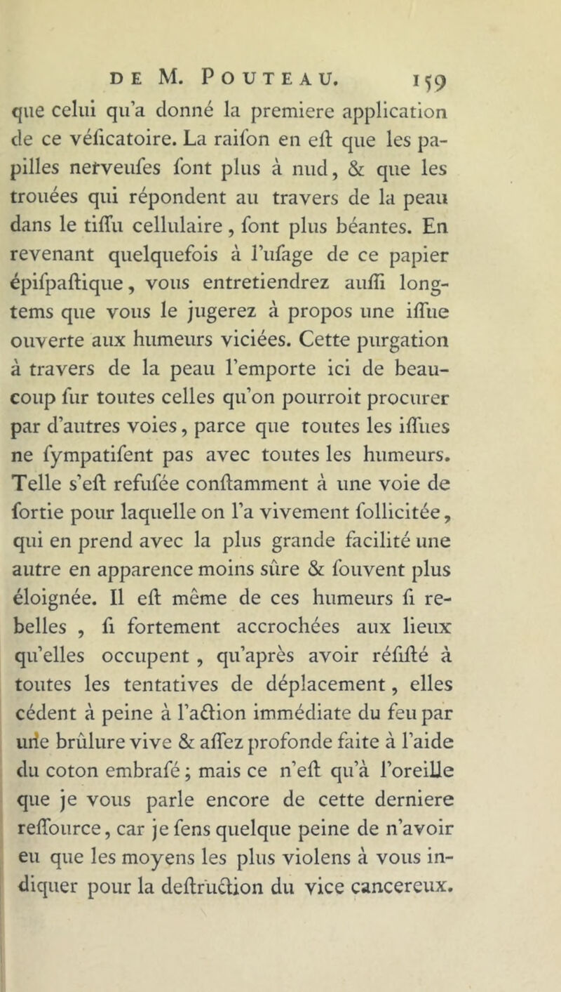 que celui qu’a donné la première application de ce véficatoire. La raifon en elt que les pa- pilles nerveufes font plus à nud, & que les trouées qui répondent au travers de la peau dans le tiffu cellulaire, font plus béantes. En revenant quelquefois à l’ufage de ce papier épifpaftique, vous entretiendrez aufîi long- tems que vous le jugerez à propos une iflue ouverte aux humeurs viciées. Cette purgation à travers de la peau l’emporte ici de beau- coup fur toutes celles qu’on pourroit procurer par d’autres voies, parce que toutes les iffues ne fympatifent pas avec toutes les humeurs. Telle s’eft refufée conûamment à une voie de fortie pour laquelle on l’a vivement follicitée, qui en prend avec la plus grande facilité une autre en apparence moins sûre & fouvent plus éloignée. Il eft même de ces humeurs fi re- belles , fi fortement accrochées aux lieux qu’elles occupent , qu’après avoir réfillé à toutes les tentatives de déplacement, elles cèdent à peine à l’aftion immédiate du feu par urie brûlure vive & aflez profonde faite à l’aide du coton embrafé ; mais ce n’eft qu’à l’oreille que je vous parle encore de cette derniere reffource, car jefens quelque peine de n’avoir eu que les moyens les plus violens à vous in- diquer pour la deftruction du vice cancéreux.