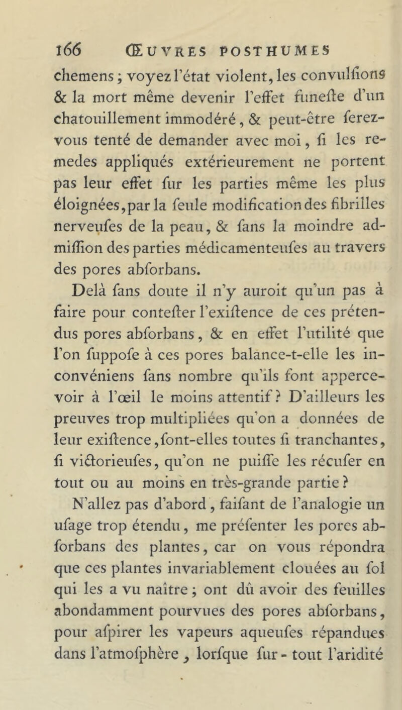 chemens; voyez l’état violent, les convulfions & la mort même devenir l’effet funefle d’un chatouillement immodéré, & peut-être ferez- vous tenté de demander avec moi, fi les re- medes appliqués extérieurement ne portent pas leur effet fur les parties même les plus éloignées,par la feule modiheationdes fibrilles nerveufes de la peau, & fans la moindre ad- mifîion des parties médicamenteufes au travers des pores abforbans. Delà fans doute il n’y auroit qu'un pas à faire pour conteffer l’exiffence de ces préten- dus pores abforbans, & en etfet l’utilité que l’on fuppofe à ces pores balance-t-elle les in- convéniens fans nombre qu’ils font apperce- voir à l’œil le moins attentif ? D’ailleurs les preuves trop multipliées qu’on a données de leur exiflence, font-elles toutes fi tranchantes, fi viêlorieufes, qu’on ne puiffe les réeufer en tout ou au moins en très-grande partie ? N’allez pas d’abord , faifant de l’analogie un ufage trop étendu, me préfenter les pores ab- forbans des plantes, car on vous répondra que ces plantes invariablement clouées au fol qui les a vu naître ; ont dû avoir des feuilles abondamment pourvues des pores abforbans, pour afpirer les vapeurs aqueufes répandues dans latmofphère lorfque fur - tout l’aridité