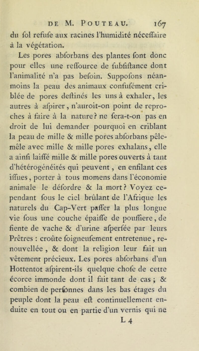 du fol refufe aux racines l’humidité néceffaire à la végétation. Les pores abforbans des plantes font donc pour elles une reffource de fubfiftance dont l’animalité n’a pas befoin. Suppofons néan- moins la peau des animaux confufément cri- blée de pores deftinés les uns à exhaler, les autres à afpirer, n’auroit-on point de repro- ches à faire à la nature ? ne fera-t-on pas en droit de lui demander pourquoi en criblant la peau de mille & mille pores abforbans pêle- mêle avec mille & mille pores exhalans, elle a ainfi laide mille & mille pores ouverts à tant d’hétérogénéités qui peuvent, en enfilant ces iffues, porter à tous momens dans l’économie animale le défordre & la mort? Voyez ce- pendant fous le ciel brûlant de l’Afrique les naturels du Cap-Vert palier la plus longue vie fous une couche épaiffe de pouffiere, de fiente de vache & d’urine afperfée par leurs Prêtres : croûte foigneufement entretenue, re- nouvellée , & dont la religion leur fait un vêtement précieux. Les pores abforbans d’un Hottentot afpirent-ils quelque chofe de cette écorce immonde dont il fait tant de cas ; & combien de perfbnnes dans les bas étages du peuple dont la peau efl continuellement en- duite en tout ou en partie d’un vernis qui ne L4