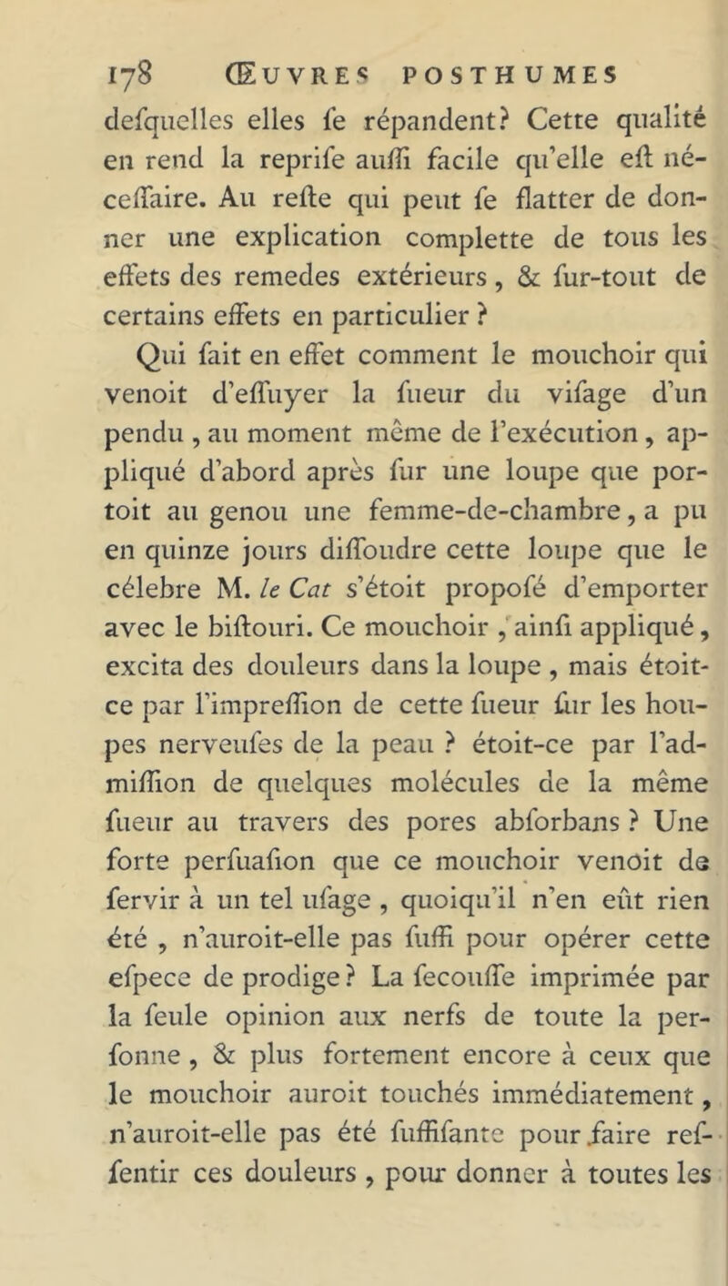 defquelles elles le répandent? Cette qualité en rend la reprife aufli facile qu’elle elt né- celTaire. Au relie qui peut fe flatter de don- ner une explication complette de tous les effets des remedes extérieurs, & fur-tout de certains effets en particulier ? Qui fait en effet comment le mouchoir qui venoit d’effuyer la lueur du vifage d’un pendu , au moment même de l’exécution , ap- pliqué d’abord après fur une loupe que por- toit au genou une femme-de-chambre, a pu en quinze jours dilfoudre cette loupe que le célébré M. le Cat s’étoit propofé d’emporter avec le billouri. Ce mouchoir , ainfi appliqué, excita des douleurs dans la loupe , mais étoit- ce par l’impreflion de cette fueur fur les hou- pes nerveufes de la peau ? étoit-ce par l’ad- miflion de quelques molécules de la même fueur au travers des pores abforbans ? Une forte perfuafion que ce mouchoir venoit de fervir à un tel ufage , quoiqu’il n’en eût rien été , n’auroit-elle pas fuffi pour opérer cette efpece de prodige ? La fecouffe imprimée par la feule opinion aux nerfs de toute la per- fonne , & plus fortement encore à ceux que le mouchoir auroit touchés immédiatement, n’auroit-elle pas été fuffifante pour .faire ref- fentir ces douleurs , pour donner à toutes les