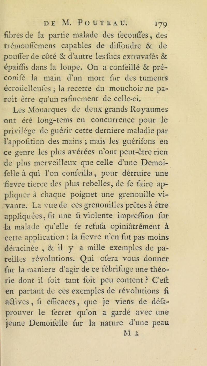 fibres de la partie malade des fecouffes, des trémouffemens capables de diffoudre & de pouffer de côté & d’autre lesfucs extravafés & épaiffis dans la loupe. On a confeillé & pré- conifé la main d’un mort fur des tumeurs écroüelleufes ; la recette du mouchoir ne pa- roit être qu’un rafînement de celle-ci. Les Monarques de deux grands Royaumes ont été long-tems en concurrence pour le privilège de guérir cette derniere maladie par l’appofition des mains ; mais les guérifons en ce genre les plus avérées n’ont peut-être rien de plus merveilleux que celle d’une Demoi- felle à qui l’on confeilla, pour détruire une fievre tierce des plus rebelles, de fe faire ap- pliquer à chaque poignet une grenouille vi- vante. La vue de ces grenouilles prêtes à être appliquées, fit une li violente impreffion fur la malade qu’elle fe refufa opiniâtrément à cette application : la fievre n’en fut pas moins déracinée , & il y a mille exemples de pa- reilles révolutions. Qui ofera vous donner fur la maniéré d’agir de ce fébrifuge une théo- rie dont il foit tant foit peu content ? C’efl en partant de ces exemples de révolutions fi a&ives, fi efficaces, que je viens de défa- prouver le fecret qu’on a gardé avec une jeune Demoifelle fur la nature d’une peau M 2