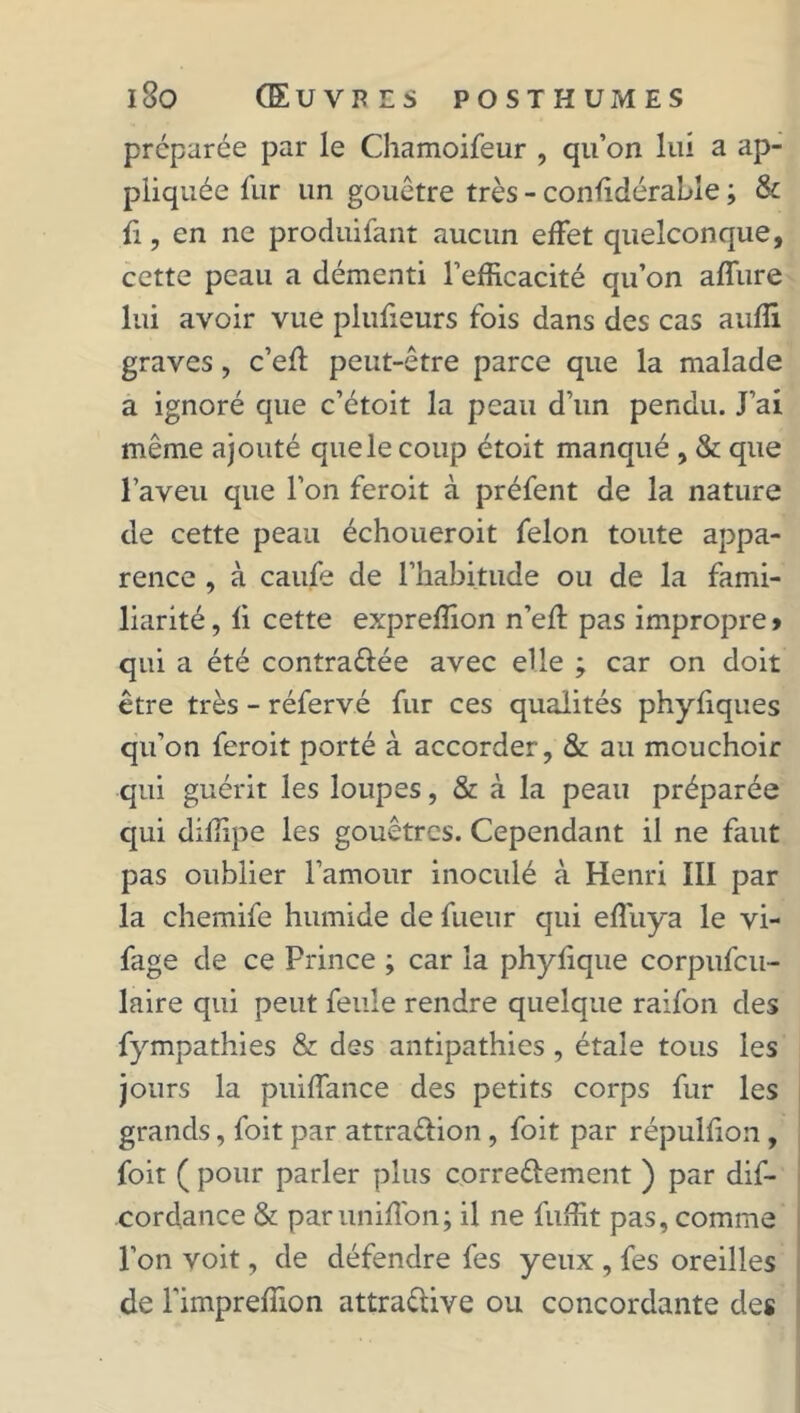 préparée par le Chamoifeur , qu’on lui a ap- pliquée lur un gouêtre très - confidérable ; & £, en ne produifant aucun effet quelconque, cette peau a démenti l’efficacité qu’on affine lui avoir vue plufieurs fois dans des cas auffi graves, c’efi peut-être parce que la malade a ignoré que c’étoit la peau d’un pendu. J’ai même ajouté quelecoup étoit manqué , & que l’aveu que l’on feroit à préfent de la nature de cette peau échoueroit félon toute appa- rence , à caufe de l’habitude ou de la fami- liarité, fi cette expreffion n’efl pas impropre» qui a été contra&ée avec elle ; car on doit être très - réfervé fur ces qualités phyfiques qu’on feroit porté à accorder, & au mouchoir qui guérit les loupes, & à la peau préparée qui diffipe les gouêtres. Cependant il ne faut pas oublier l’amour inoculé à Henri III par la chemife humide de fueur qui efî'uya le vi- fage de ce Prince ; car la phyfique corpufcu- laire qui peut feule rendre quelque raifon des fympathies & des antipathies , étale tous les jours la puiffance des petits corps fur les grands, foit par attra&ion , foit par répulfion , foit ( pour parler plus correctement ) par dis- cordance & parunifîbn; il ne fuffit pas, comme l’on voit, de défendre fes yeux , fes oreilles de l'impreffion attractive ou concordante des