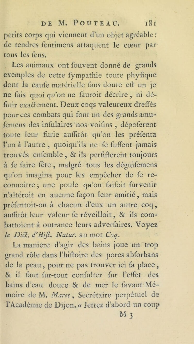 petits corps qui viennent d’un objet agréable: de tendres fentimens attaquent le cœur par tous les fens. Les animaux ont fouvent donné de grands exemples de cette fympathie toute phyfique dont la caufe matérielle fans doute eft un je ne fais quoi qu’on ne fauroit décrire , ni dé- finir exa&ement. Deux coqs valeureux dreffés pour ces combats qui font un des grands amu- femens des infulaires nos voifins , dépoferent toute leur furie auflitôt qu’on les préfenta l’un à l’autre , quoiqu’ils ne fe fuflent jamais trouvés enfemble , & ils perfifterent toujours à fe faire fête , malgré tous les déguifemens qu’on imagina pour les empêcher de fe re- connoître ; une poule qu’on faifoit furvenir n’altéroit en aucune façon leur amitié, mais préfentoit-on à chacun d’eux un autre coq, aufîitôt leur valeur fe réveilloit, & ils com- battoient à outrance leurs adverfaires. Voyez le Dict. d’Rifl. Natur. au mot Coq. La maniéré d’agir des bains joue un trop grand rôle dans l’hiftoire des pores abforbans de la peau, pour ne pas trouver ici fa place, & il faut fur-tout confulter fur l’effet des bains d’eau douce & de mer le favant Mé- moire de M. Muret, Secrétaire perpétuel de l’Académie de Dijon. « Jettez d’abord un coup M 3