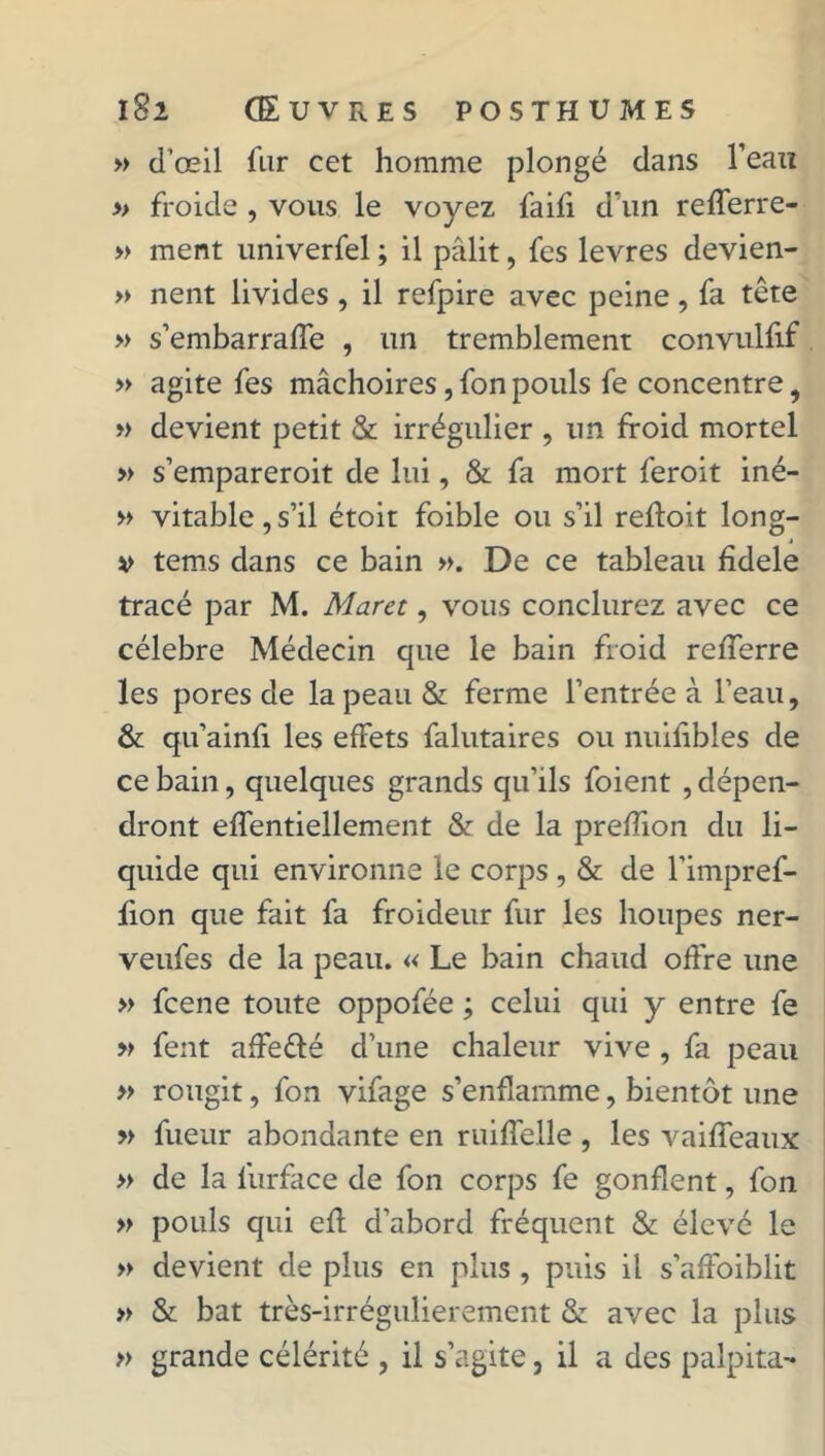 » d’œil fur cet homme plongé dans l’eau » froide , vous le voyez faifi d’un refferre- » ment univerfel ; il pâlit, fes levres devien- » nent livides , il refpire avec peine, fa tête » s’embarraffe , un tremblement convulfif » agite fes mâchoires, fon pouls fe concentre, » devient petit & irrégulier , un froid mortel » s’empareroit de lui, & fa mort feroit iné- » vitable, s’il étoit foible ou s’il refloit long- v tems dans ce bain ». De ce tableau fidele tracé par M. Marée, vous conclurez avec ce célébré Médecin que le bain froid refferre les pores de la peau & ferme l’entrée à l’eau, & qu’ainfi les effets falutaires ou nuifibles de ce bain, quelques grands qu’ils foient , dépen- dront effentiellement & de la prefîîon du li- quide qui environne le corps, & de l’impref- fion que fait fa froideur fur les houpes ner- veufes de la peau. « Le bain chaud offre une » feene toute oppofée ; celui qui y entre fe » fent affeêlé d’une chaleur vive , fa peau » rougit, fon vifage s’enflamme, bientôt une » fueur abondante en ruiffelle , les vaiffeaux » de la lurface de fon corps fe gonflent, fon » pouls qui efl d’abord fréquent & élevé le » devient de plus en plus, puis il s’affoiblit » & bat très-irrégulierement & avec la plus » grande célérité , il s’agite, il a des palpita-