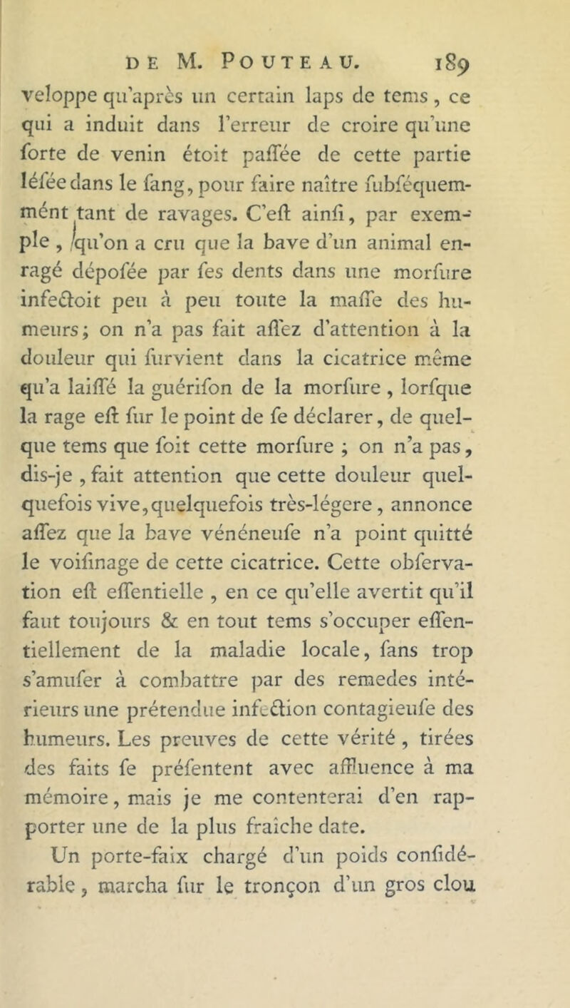 veloppe qu après un certain laps cle tems , ce qui a induit dans l’erreur de croire qu’une forte de venin étoit palfée de cette partie léféedans le fang, pour faire naître fubféquem- mént tant de ravages. C’efl: ainfi, par exem- ple , 'qu’on a cru que la bave d’un animal en- ragé clépofée par fes dents dans une morfure infe&oit peu à peu toute la malle des hu- meurs; on n’a pas fait allez d’attention à la douleur qui furvient dans la cicatrice même qu’a lailfé la guérifon de la morfure , lorfque la rage ejft fur le point de fe déclarer, de quel- que tems que foit cette morfure ; on n’a pas, dis-je , fait attention que cette douleur quel- quefois vive, quelquefois très-légere, annonce allez que la bave vénéneufe n’a point quitté le voilinage de cette cicatrice. Cette obferva- tion ell elfentielle , en ce qu’elle avertit qu’il faut toujours & en tout tems s’occuper elfen- tiellement de la maladie locale, fans trop s’amufer à combattre par des remedes inté- rieurs une prétendue inftdion contagieufe des humeurs. Les preuves de cette vérité , tirées des faits fe préfentent avec affluence à ma mémoire, mais je me contenterai d’en rap- porter une de la plus fraîche date. Un porte-faix chargé d’un poids confidé- rable, marcha fur le tronçon d’un gros clou
