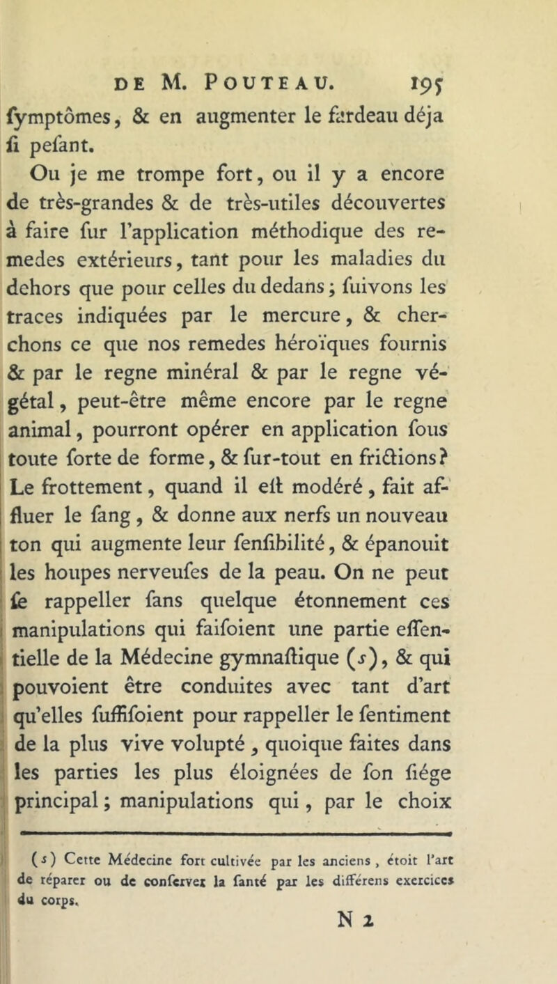 fymptômes, & en augmenter le fardeau déjà fi pelant. Ou je me trompe fort, ou il y a encore de très-grandes & de très-utiles découvertes à faire fur l’application méthodique des re- medes extérieurs, tant pour les maladies du dehors que pour celles du dedans ; fuivons les traces indiquées par le mercure, & cher- chons ce que nos remedes héroïques fournis & par le régné minéral & par le régné vé- gétal , peut-être même encore par le régné animal, pourront opérer en application fous toute forte de forme, & fur-tout en fri&ions ? Le frottement, quand il elt modéré , fait af- fluer le fang , & donne aux nerfs un nouveau ton qui augmente leur fenlibilité, & épanouit les houpes nerveufes de la peau. On ne peut fe rappeller fans quelque étonnement ces manipulations qui faifoient une partie eflen- tielle de la Médecine gymnaftique (j), & qui pouvoient être conduites avec tant d’art quelles fuflifoient pour rappeller le fentiment de la plus vive volupté , quoique faites dans les parties les plus éloignées de fon fiége principal ; manipulations qui, par le choix ( s ) Cette Médecine fort cultivée par les anciens , étoit l’art de réparer ou de confervet la fanté par les différens exercices du corps.