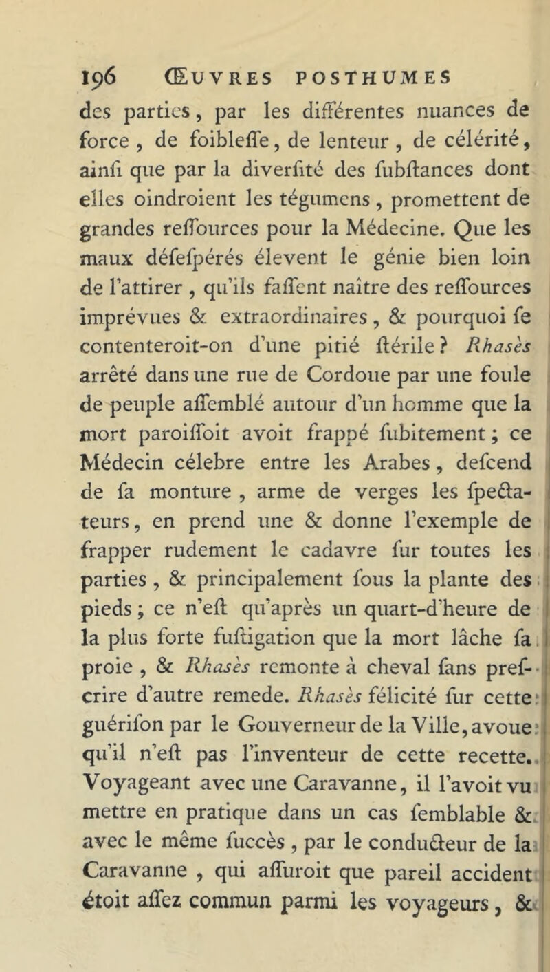 des parties, par les différentes nuances de force , de foibleffe, de lenteur , de célérité, ainfi que par la diverfité des fubftances dont elles oindroient les tégumens , promettent de grandes reffources pour la Médecine. Que les maux défelpérés élevent le génie bien loin de l’attirer , qu’ils faffent naître des reffources imprévues & extraordinaires , & pourquoi fe contenteroit-on d’une pitié flérile ? Rhasès arrêté dans une rue de Cordoue par une foule de peuple affemblé autour d’un homme que la mort paroiffoit avoit frappé fubitement ; ce Médecin célébré entre les Arabes, defeend de fa monture , arme de verges les fpeéla- teurs, en prend une & donne l’exemple de frapper rudement le cadavre fur toutes les parties , & principalement fous la plante des pieds ; ce n’eff qu’après un quart-d'heure de la plus forte fuftigation que la mort lâche fa proie , & Rhasès remonte à cheval fans pres- crire d’autre remede. Rkasès félicité fur cette M1 guérifon par le Gouverneur de la Ville, avouem, qu’il n’efl pas l’inventeur de cette recette.. ! Voyageant avec une Caravanne, il l’a voit vu mettre en pratique dans un cas femblable & avec le même fuccès , par le condu&eur de la Caravanne , qui affuroit que pareil accident étoit affez commun parmi les voyageurs , &