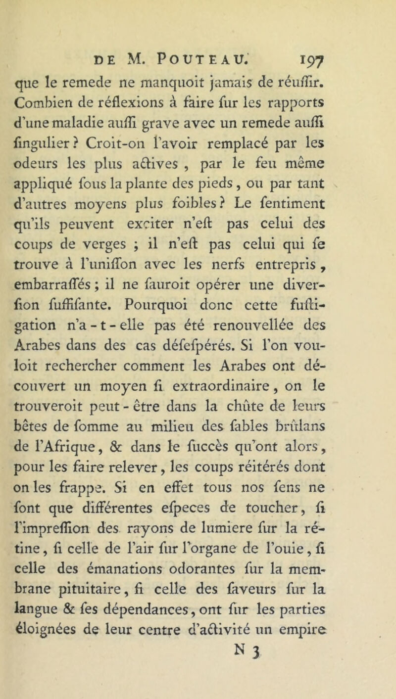 que le remede ne manquoit jamais de réu/ïir. Combien de réflexions à faire fur les rapports d’une maladie aufli grave avec un remede aufli fingulier ? Croit-on l’avoir remplacé par les odeurs les plus avives , par le feu môme appliqué fous la plante des pieds , ou par tant d’autres moyens plus foibles ? Le fentiment qu’ils peuvent exciter n’eft pas celui des coups de verges ; il n’efl: pas celui qui fe trouve à l’uniflon avec les nerfs entrepris , embarrafliés ; il ne fauroit opérer une diver- fion fuflifante. Pourquoi donc cette fumi- gation n’a -1 - elle pas été renouvellée des Arabes dans des cas défefpérés. Si l’on vou- loit rechercher comment les Arabes ont dé- couvert un moyen fi extraordinaire, on le trouverait peut - être dans la chûte de leurs bêtes de fomme au milieu des fables brulans de l’Afrique, & dans le fuccès qu’ont alors, pour les faire relever, les coups réitérés dont on les frappe. Si en effet tous nos fens ne font que différentes efpeces de toucher, fi l’impreflion des rayons de lumière fur la ré- tine , fi celle de l’air fur l’organe de l’ouie, fi celle des émanations odorantes fur la mem- brane pituitaire, fi celle des faveurs fur la langue & fes dépendances, ont fur les parties éloignées de leur centre d’a&ivité un empire