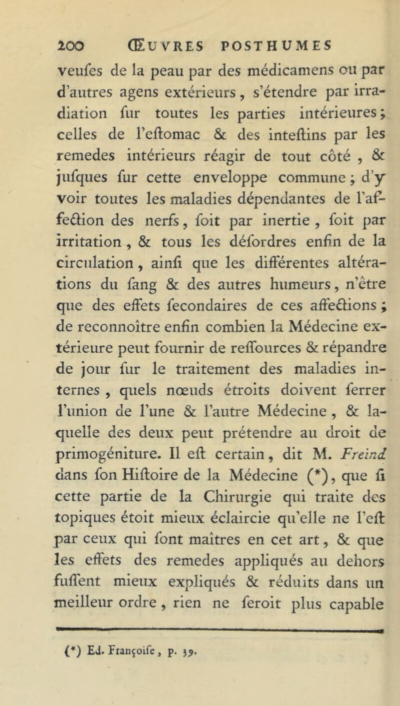 veufes de la peau par des médicamens ou par d’autres agens extérieurs, s’étendre par irra- diation fur toutes les parties intérieures; celles de l’eftomac & des inteflins par les remedes intérieurs réagir de tout côté , & jufques fur cette enveloppe commune ; d’y voir toutes les maladies dépendantes de Yaf- fe&ion des nerfs, foit par inertie , foit par irritation , & tous les défordres enfin de la circulation , ainfi que les différentes altéra- tions du fang & des autres humeurs, n’être que des effets fecondaires de ces affe&ions ; de reconnoître enfin combien la Médecine ex- térieure peut fournir de reffources & répandre de jour fur le traitement des maladies in- ternes , quels nœuds étroits doivent ferrer l'union de l’une & l’autre Médecine , & la- quelle des deux peut prétendre au droit de primogéniture. Il eff certain, dit M. Freind dans fon Hiftoire de la Médecine (*), que ii cette partie de la Chirurgie qui traite des topiques étoit mieux éclaircie qu’elle ne l’eft par ceux qui font maîtres en cet art, & que les effets des remedes appliqués au dehors fuflent mieux expliqués & réduits dans un meilleur ordre, rien ne feroit plus capable (*) Ed. Fiançoife, p. )?.