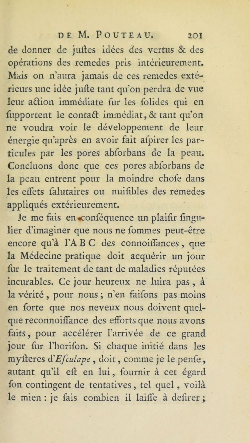 cle donner de jlûtes idées des vertus & des opérations des remedes pris intérieurement. Mais on n’aura jamais de ces remedes exté- rieurs une idée jufte tant qu’on perdra de vue leur aêlion immédiate fur les folides qui en fupportent le conta# immédiat, & tant qu’on ne voudra voir le développement de leur énergie qu’après en avoir fait afpirer les par- ticules par les pores abforbans de la peau. Concluons donc que ces pores abforbans de la peau entrent pour la moindre choie dans les effets falutaires ou nuiiibles des remedes appliqués extérieurement. Je me fais en «conféquence un plaiiir fingu- lier d’imaginer que nous ne fommes peut-être encore qu’à TA B C des connoiffances, que la Médecine pratique doit acquérir un jour fur le traitement de tant de maladies réputées incurables. Ce jour heureux ne luira pas , à la vérité , pour nous ; n’en faifons pas moins en forte que nos neveux nous doivent quel- que reconnoiffance des efforts que nous avons faits, pour accélérer l’arrivée de ce grand jour fur l’horifon. Si chaque initié dans les myfferes à'Efculape , doit, comme je le penfe, autant qu’il eft en lui, fournir à cet égard fon contingent de tentatives, tel quel , voilà le mien : je fais combien il laiffe à defirer ;