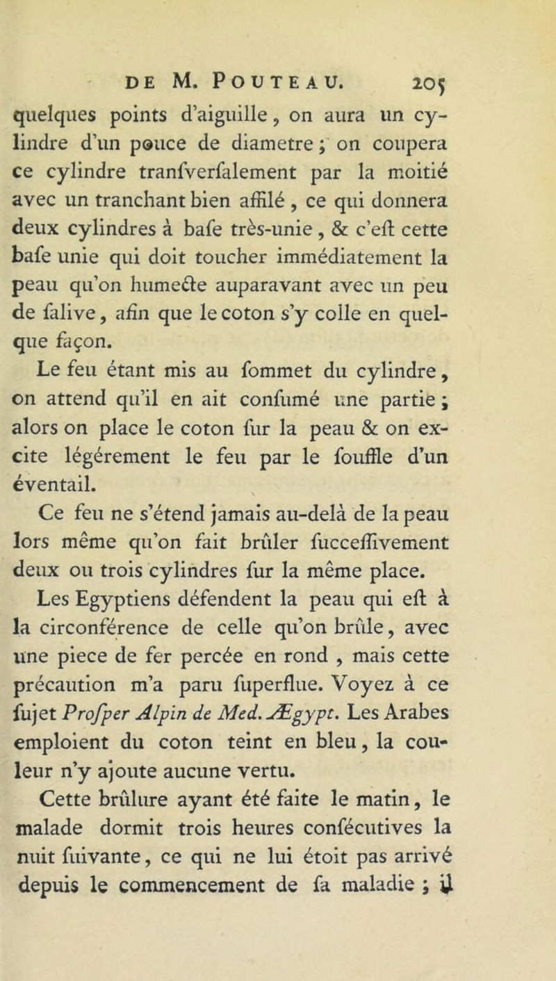 quelques points d’aiguille, on aura un cy- lindre d’un pouce de diamètre ; on coupera ce cylindre tranfverfalement par la moitié avec un tranchant bien affilé , ce qui donnera deux cylindres à bafe très-unie, & c’elî cette bafe unie qui doit toucher immédiatement la peau qu’on hume&e auparavant avec un peu de falive, afin que le coton s’y colle en quel- que façon. Le feu étant mis au fommet du cylindre, on attend qu’il en ait confumé une partie ; alors on place le coton fur la peau & on ex- cite légèrement le feu par le fouffle d’un éventail. Ce feu ne s’étend jamais au-delà de la peau lors même qu’on fait brûler fucceffivement deux ou trois cylindres fur la même place. Les Egyptiens défendent la peau qui eft à la circonférence de celle qu’on brûle, avec une piece de fer percée en rond , mais cette précaution m’a paru fuperflue. Voyez à ce fujet Profper Alpin de Med.Ægypt. Les Arabes emploient du coton teint en bleu, la cou- leur n’y ajoute aucune vertu. Cette brûlure ayant été faite le matin, le malade dormit trois heures confécutives la nuit fuivante, ce qui ne lui étoit pas arrivé depuis le commencement de fa maladie ; U
