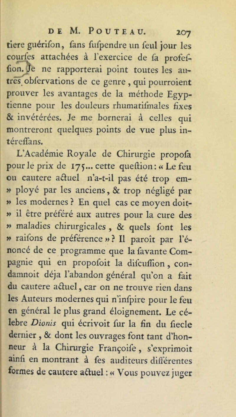 tiere guérifon, fans fufpendre un feul jour les courfes attachées à l’exercice de là profef- fion. Je ne rapporterai point toutes les au- tres obfervations de ce genre , qui pourraient prouver les avantages de la méthode Egyp- tienne pour les douleurs rhumatifmales fixes & invétérées. Je me bornerai à celles qui montreront quelques points de vue plus in- téreffans. L’Académie Royale de Chirurgie propofa pour le prix de 17$... cette queftion: « Le feu ou cautere aduel n’a-t-il pas été trop em- » ployé par les anciens, & trop négligé par » les modernes ? En quel cas ce moyen doit- » il être préféré aux autres pour la cure des » maladies chirurgicales , & quels font les » raifons de préférence » ? Il paraît par l’é- noncé de ce programme que la favante Com- pagnie qui en propofoit la difcuflion , con- damnoit déjà l’abandon général qu’on a fait du cautere aduel, car on ne trouve rien dans les Auteurs modernes qui n’infpire pour le feu en général le plus grand éloignement. Le cé- lébré Dionis qui écrivoit fur la fin du fiecle dernier , & dont les ouvrages font tant d’hon- neur à la Chirurgie Françoife, s’exprimoit ainlî en montrant à fes auditeurs différentes formes de cautere aduel : « Vous pouvez juger
