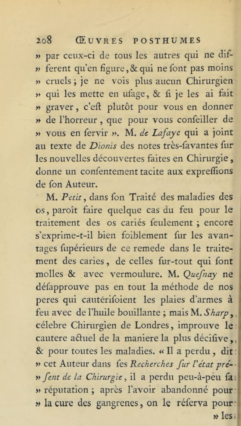 » par ceux-ci de tous les autres qui ne dif- » ferent qu’en figure,& qui ne font pas moins » cruels ; je ne vois plus aucun Chirurgien » qui les mette en ufage, & fi je les ai fait » graver, c’efl plutôt pour vous en donner » de l’horreur, que pour vous confeiller de » vous en fervir ». M. de Lafaye qui a joint au texte de Dionis des notes très-favantes fur les nouvelles découvertes faites en Chirurgie, donne un confentement tacite aux exprefîions de fon Auteur. M. Petit, dans fon Traité des maladies des os, paroît faire quelque cas du feu pour le traitement des os cariés feulement ; encore s’exprime-t-il bien foiblement fur les avan- tages fupérieurs de ce remede dans le traite- ment des caries, de celles fur-tout qui font molles & avec vermoulure. M. Qaefnay ne défapprouve pas en tout la méthode de nos peres qui cautérifoient les plaies d’armes à feu avec de l’huile bouillante ; mais M. Sharp, célébré Chirurgien de Londres, improuve le cautere aéiuel de la maniéré la plus décifive,, & pour toutes les maladies. « Il a perdu , dit » cet Auteur dans fes Recherches fur Vétat pré- • » fent de la Chirurgie, il a perdu peu-à-pèu fai » réputation ; après l’avoir abandonné pour » la cure des gangrenés, on le réferva pour » les