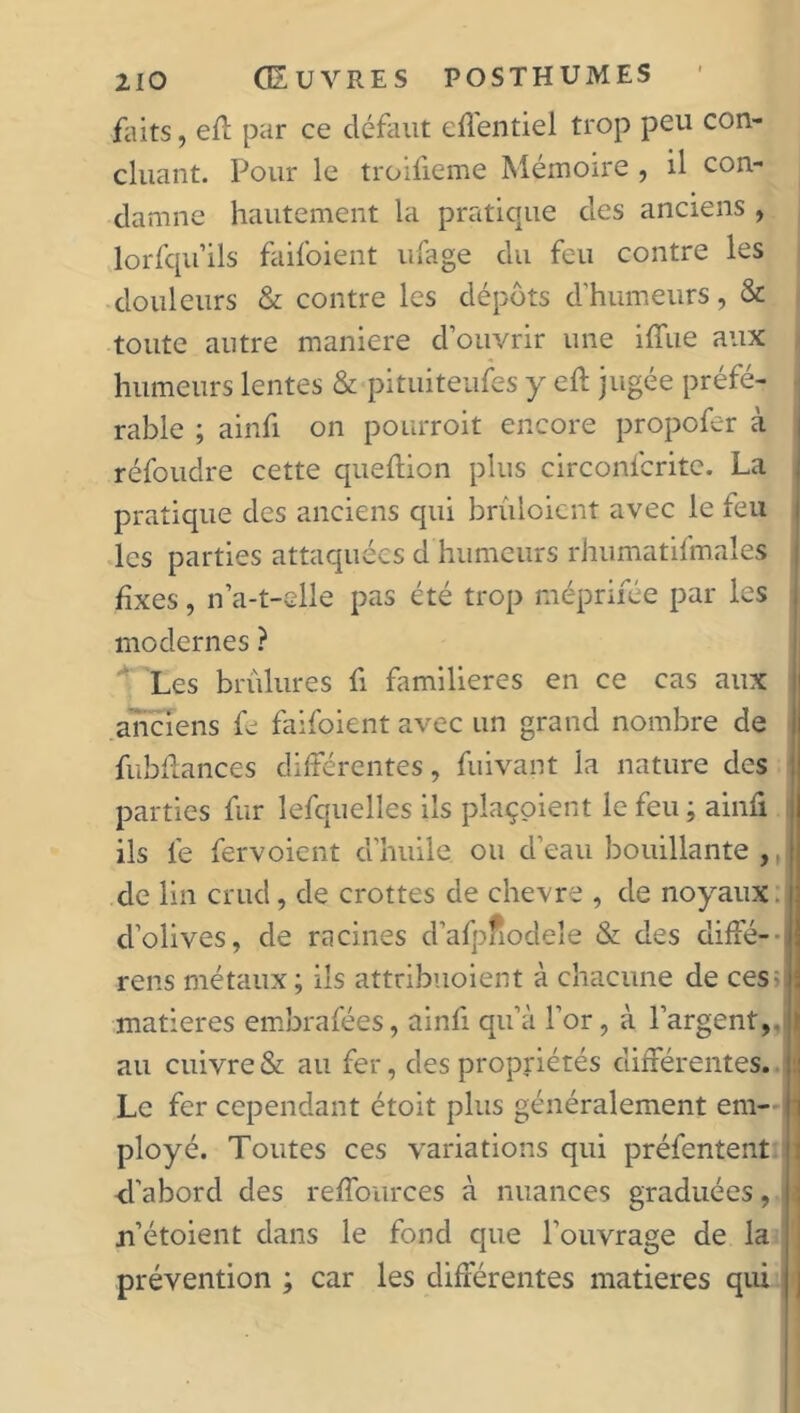 faits, eft par ce défaut effentiel trop peu con- cluant. Pour le troifieme Mémoire , il con- damne hautement la pratique des anciens , lorfquils faifoient ufage du feu contre les douleurs & contre les dépôts d'humeurs, & toute antre maniéré d’ouvrir une iffue aux humeurs lentes & pituiteufes y eh jugée préfé- rable ; ainfi on pourroit encore propofer à réfoudre cette queftion plus circonfcrite. La pratique des anciens qui brûloicnt avec le feu les parties attaquées d humeurs rhumatifmales fixes, n’a-t-elle pas été trop méprirée par les modernes ? Les brûlures fi familières en ce cas aux anciens fe faifoient avec un grand nombre de fubflances différentes, fuivant la nature des parties fur lefquelles ils plaçoient le feu ; ainfi ils fe fervoient d’huile, ou d’eau bouillante , de lin crud, de crottes de chevre , de noyaux, d’olives, de racines d’afpnodele & des diffé- rons métaux; iis attribuoient à chacune de ces matières embrafées, ainfi qu’à l’or, à l’argent, au cuivre & au fer, des propriétés différentes. Le fer cependant étoit plus généralement em- ployé. Toutes ces variations qui préfentent d'abord des reffources à nuances graduées, n’étoient dans le fond que l'ouvrage de la prévention ; car les différentes matières qui