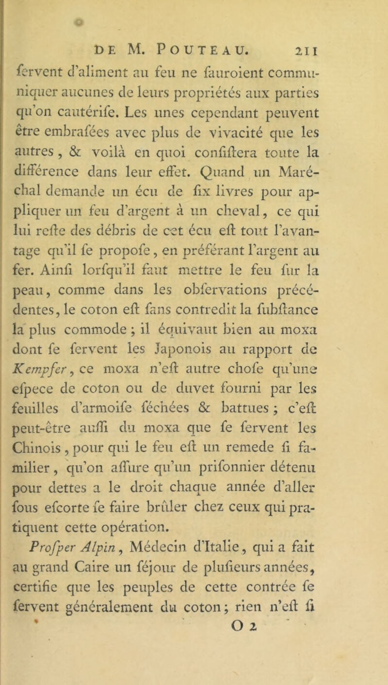 DE M. POUTEAU. 211 fervent d’aliment au feu ne fauroient commu- niquer aucunes de leurs propriétés aux parties qu’on cautérife. Les unes cependant peuvent être embrafées avec plus de vivacité que les autres , & voilà en quoi confinera toute la différence dans leur effet. Quand un Maré- chal demande un écu de fix livres pour ap- pliquer un feu d’argent à un cheval, ce qui lui reffe des débris de cet écu eft tout l’avan- tage qu’il fe propofe, en préférant l’argent au fer. Ainli lorfqu’il faut mettre le feu fur la peau, comme dans les obfervations précé- dentes , le coton eft fans contredit la fubffance la plus commode ; il équivaut bien au moxa dont fe fervent les Japonois au rapport de Kempfer, ce moxa n’eft autre chofe qu’une elpece de coton ou de duvet fourni par les feuilles d’armoife fécnées & battues ; c’efl peut-être auffi du moxa que fe fervent les Chinois , pour qui le feu eft un remede fi fa- milier , qu’on a dure qu’un prifonnier détenu pour dettes a le droit chaque année d’aller fous efcorte fe faire briller chez ceux qui pra- tiquent cette opération. Profper Alpin, Médecin d’Italie, qui a fait au grand Caire un féjour de plufieurs années, certifie que les peuples de cette contrée fe fervent généralement du coton; rien n’eit fi