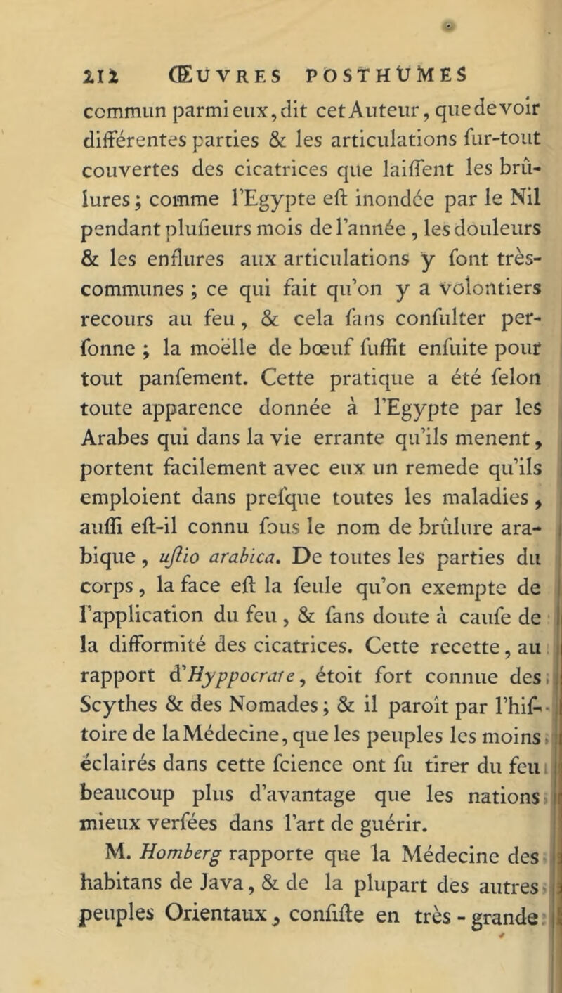 commun parmi eux, dit cet Auteur, quedevoir différentes parties & les articulations fur-tout couvertes des cicatrices que laiffent les brû- lures ; comme l’Egypte eft inondée par le Nil pendant plufieurs mois de l’année , les douleurs & les enflures aux articulations y font très- communes ; ce qui fait qu’on y a volontiers recours au feu, & cela fans confulter per- fonne ; la moelle de bœuf fuffit enfuite pouf tout panfement. Cette pratique a été félon toute apparence donnée à l’Egypte par les Arabes qui dans la vie errante qu’ils mènent, portent facilement avec eux un remede qu’ils emploient dans prefque toutes les maladies, aufîi efl-il connu fous le nom de brûlure ara- bique , ujîio arabica. De toutes les parties du corps, la face efl la feule qu’on exempte de l’application du feu , & fans doute à caufe de h la difformité des cicatrices. Cette recette, au rapport à'Hyppocrare, étoit fort connue des. Scythes & des Nomades ; & il paroît par Ehif-- toire de la Médecine, que les peuples les moins » éclairés dans cette fcience ont fu tirer du feu i beaucoup plus d’avantage que les nations mieux verfées dans l’art de guérir. M. Homberg rapporte que la Médecine des habitans de Java, & de la plupart des autres peuples Orientaux 5 confifte en très - grande
