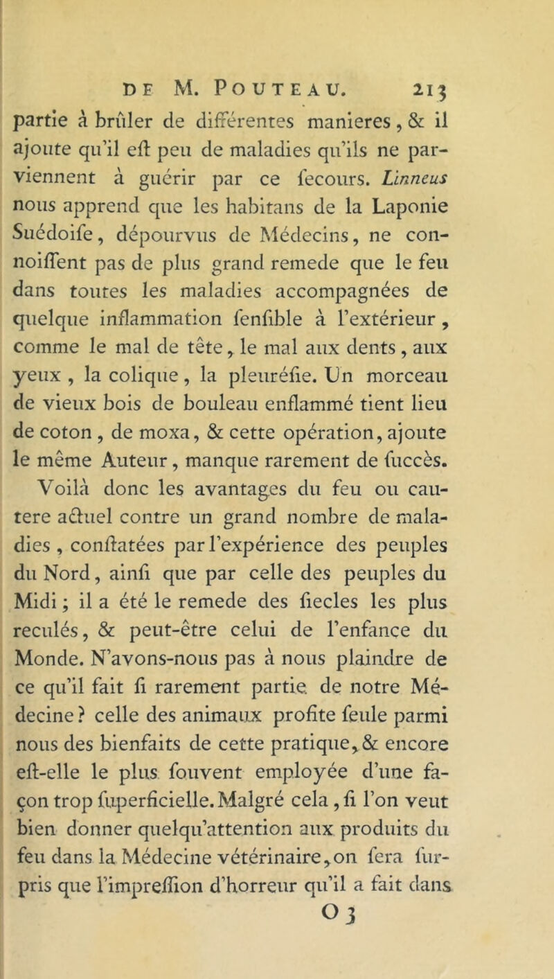 partie à brûler de différentes maniérés, & il ajoute qu’il eft peu de maladies qu’ils ne par- viennent à guérir par ce fecours. Linneus nous apprend que les habitans de la Laponie Suédoife, dépourvus de Médecins, ne con- noiffent pas de plus grand remede que le feu dans toutes les maladies accompagnées de quelque inflammation fenfible à l’extérieur , comme le mal de tête, le mal aux dents, aux yeux , la colique, la pleuréfie. Un morceau de vieux bois de bouleau enflammé tient lieu de coton , de moxa, & cette opération, ajoute le même Auteur, manque rarement de fuccès. Voilà donc les avantages du feu ou cau- tère aéhiel contre un grand nombre de mala- dies , confiatées par l’expérience des peuples du Nord, ainfi que par celle des peuples du Midi ; il a été le remede des fiecles les plus reculés, & peut-être celui de l’enfance du Monde. N’avons-nous pas à nous plaindre de ce qu’il fait fi rarement partie, de notre Mé- decine ? celle des animaux profite feule parmi nous des bienfaits de cette pratique, & encore eft-elle le plus fouvent employée d’une fa- çon trop fuperficielle. Malgré cela , fi l’on veut bien donner quelqu’attention aux produits du feu dans la Médecine vétérinaire,on fera fur- pris que l’imprefïion d’horreur qu’il a fait dans Oj