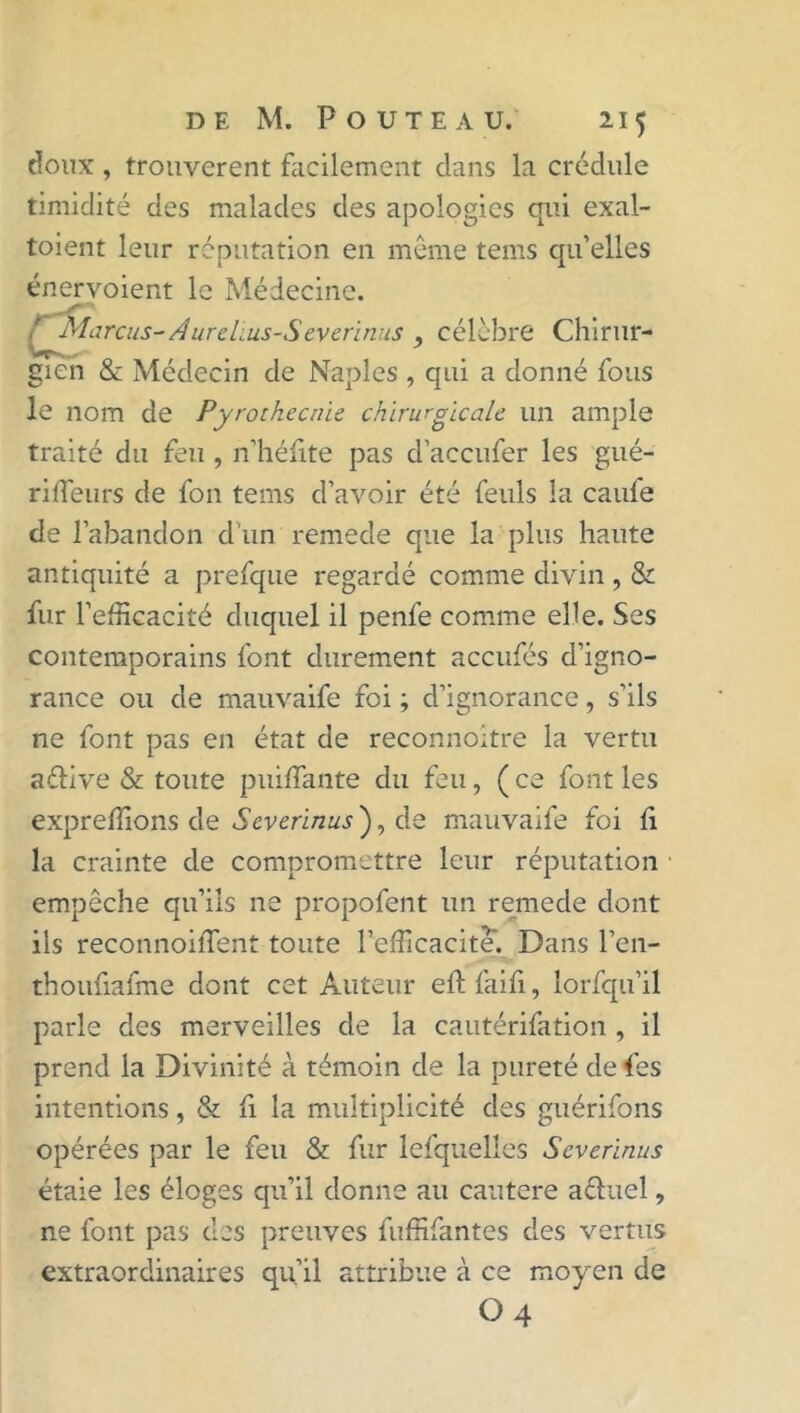 doux, trouvèrent facilement dans la crédule timidité des malades des apologies qui exal- toient leur réputation en même tems qu’elles énervoient le Médecine. ' Marcus-Â ure lus-S ev e ri n us ? célèbre Chirur- gien & Médecin de Naples , qui a donné fous le nom de Pyrothecnie chirurgicale un ample traité du feu , n’héfite pas d’accufer les gué- riffeurs de fou tems d’avoir été feuls la caufe de l’abandon d’un remede que la plus haute antiquité a prefque regardé comme divin, & fur l’efîcacité duquel il penfe comme elle. Ses contemporains font durement accufés d’igno- rance ou de mauvaife foi ; d’ignorance, s’ils ne font pas en état de reconnoitre la vertu aélive & toute puiflante du feu, ( ce font les expreffions de Severinus ), de mauvaife foi û la crainte de compromettre leur réputation empêche qu’ils ne propofent un remede dont ils reconnoiffent toute Pefficacite. Dans l’en- thoufiafme dont cet Auteur eft faifi, lorfqu’il parle des merveilles de la cautérifation , il prend la Divinité à témoin de la pureté de fes intentions, & fi la multiplicité des guérifons opérées par le feu & fur lefquelles Severinus étaie les éloges qu’il donne au cautere aéluel, ne font pas des preuves fuffifantes des vertus extraordinaires qu’il attribue à ce moyen de O4