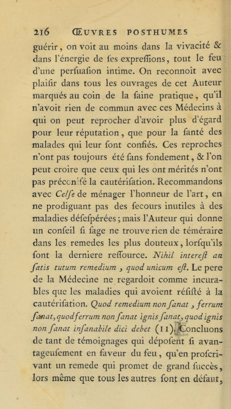 guérir, on voit au moins dans la vivacité & dans l’énergie de les exprellions, tout le feu d’une perfuafion intime. On reconnoît avec plaifir dans tous les ouvrages de cet Auteur marqués au coin de la faine pratique, qu’il n’avoit rien de commun avec ces Médecins à qui on peut reprocher d’avoir plus d’égard pour leur réputation , que pour la fanté des malades qui leur font confiés. Ces reproches n’ont pas toujours été fans fondement, & l’on peut croire que ceux qui les ont mérités n’ont pas préccn’fé la cautérifation. Recommandons avec Celfe de ménager l’honneur de l’art, en ne prodiguant pas des fecours inutiles à des maladies défefpérées ; mais l’Auteur qui donne un confeil li fage ne trouve rien de téméraire dans les remedes les plus douteux, lorfqu’ils font la derniere reffource. Nihil interejl an fatis tutum remedium , quod unicum eji. Le pere de la Médecine ne regardoit comme incura- bles que les maladies qui avoient réfiflé à la cautérifation. Quod remedium non fanat 3 ferrum fanat, quod ferrum non fanat ignis fanat, quod ignis non fanat infanabile dici debet (i i)./Concluons de tant de témoignages qui dépofent fi avan- tageufement en faveur du feu, qu’en profcri- vant un remede qui promet de grand fuecès, lors même que tous les autres font en défaut.