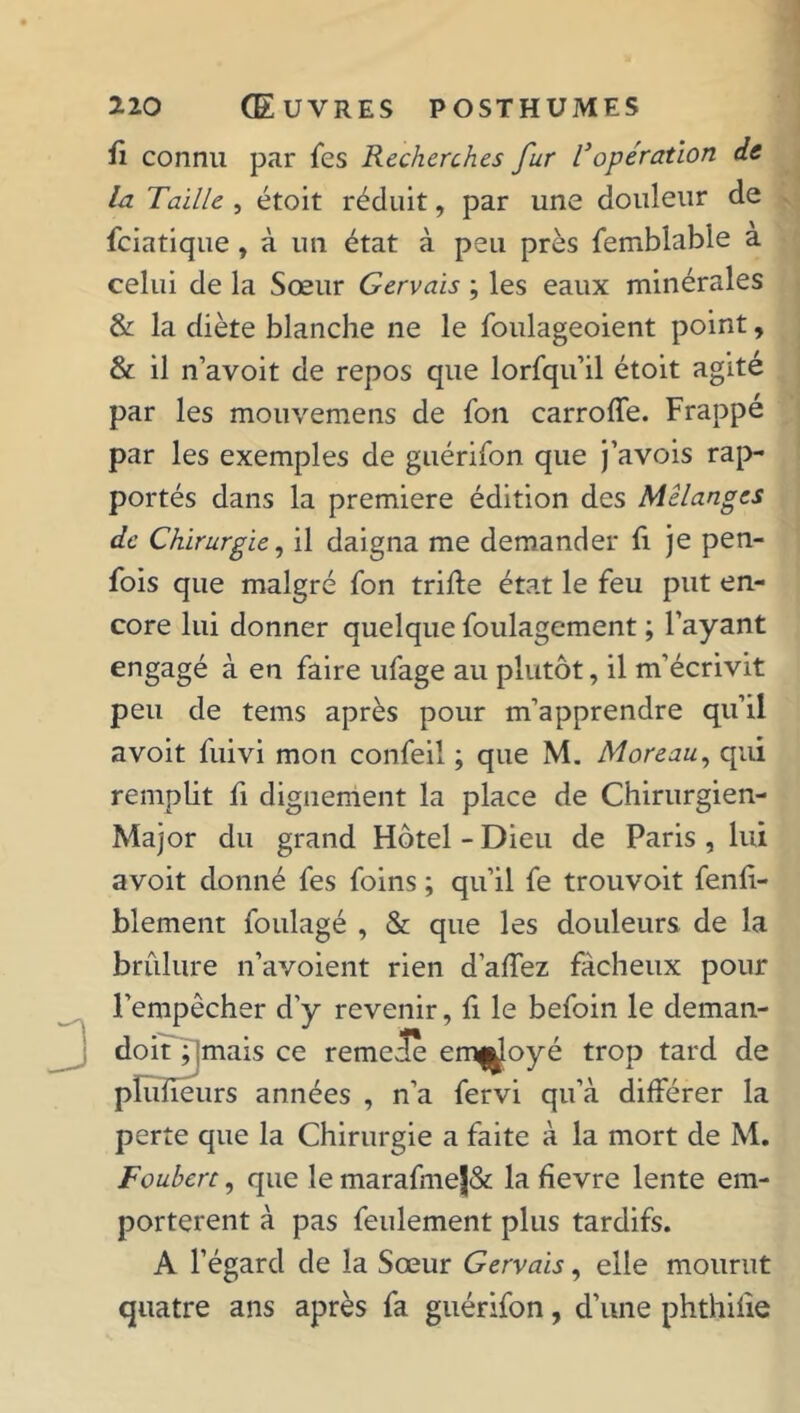 fi connu par fes Recherches fur l'opération de la Taille , étoit réduit, par une douleur de fciatique, à un état à peu près femblabie a celui de la Sœur Gervais ; les eaux minérales & la diète blanche ne le foulageoient point, & il n’avoit de repos que lorsqu’il étoit agite par les mouvemens de fon carroffe. Frappé par les exemples de guérifon que j’avois rap- portés dans la première édition des Mélangés de Chirurgie, il daigna me demander fi je pen- fois que malgré fon trille état le feu put en- core lui donner quelque foulagement ; l’ayant engagé à en faire ufage au plutôt, il m’écrivit peu de tems après pour m’apprendre qu’il avoit fuivi mon confeil ; que M. Moreau, qui remplit fi dignement la place de Chirurgien- Major du grand Hôtel - Dieu de Paris , lui avoit donné fes foins ; qu’il fe trouvoit fenfi- blement foulagé , & que les douleurs de la brûlure n’avoient rien d’affez fâcheux pour l’empêcher d’y revenir, fi le befoin le deman- doit ; jmais ce remele ern^oyé trop tard de pïufieurs années , n’a fervi qu’à différer la perte que la Chirurgie a faite à la mort de M. Fouhert, que le marafme|& la fievre lente em- portèrent à pas feulement plus tardifs. A l’égard de la Sœur Gervais, elle mourut quatre ans après fa guérifon, d’une phthifie