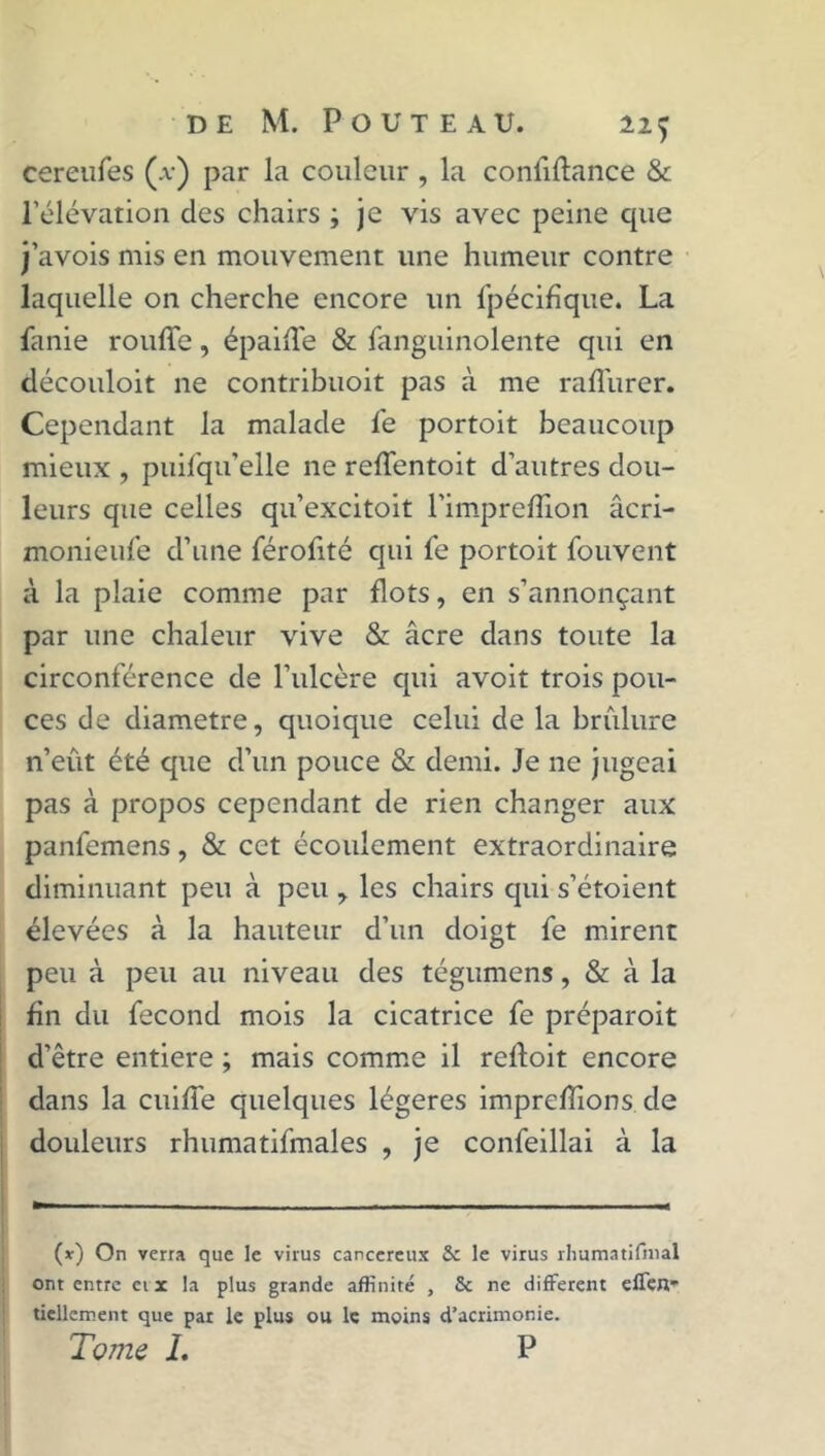 cereufes (a) par la couleur , la confifhmce & l’élévation des chairs ; je vis avec peine que j’avois mis en mouvement une humeur contre laquelle on cherche encore un fpécifique. La fanie rouffe, épailTe & fanguinolente qui en découloit ne contribuoit pas à me raffurer. Cependant la malade le portoit beaucoup mieux , puifqu’elle ne reffentoit d’autres dou- leurs que celles qu’excitoit l'impreffion âcri- monieulé d’une férofité qui fe portoit fouvent à la plaie comme par flots, en s’annonçant par une chaleur vive & âcre dans toute la circonférence de l’ulcère qui avoit trois pou- ces de diamètre, quoique celui de la brûlure n’eût été que d’un pouce & demi. Je ne jugeai pas à propos cependant de rien changer aux panfemens, & cet écoulement extraordinaire diminuant peu à peu , les chairs qui s’étoient élevées à la hauteur d’un doigt fe mirent peu à peu au niveau des tégumens, & à la fin du fécond mois la cicatrice fe préparoit d’être entière ; mais comme il reftoit encore dans la cuiffe quelques légères imprdTions de douleurs rhumatifmales , je confeillai à la (*) (*) On verra que le virus cancéreux & le virus rhumatifmal ont entre crac la plus grande affinité , Sc ne different effen tiellement que par le plus ou le moins d’acrimonie. Tome 1. P