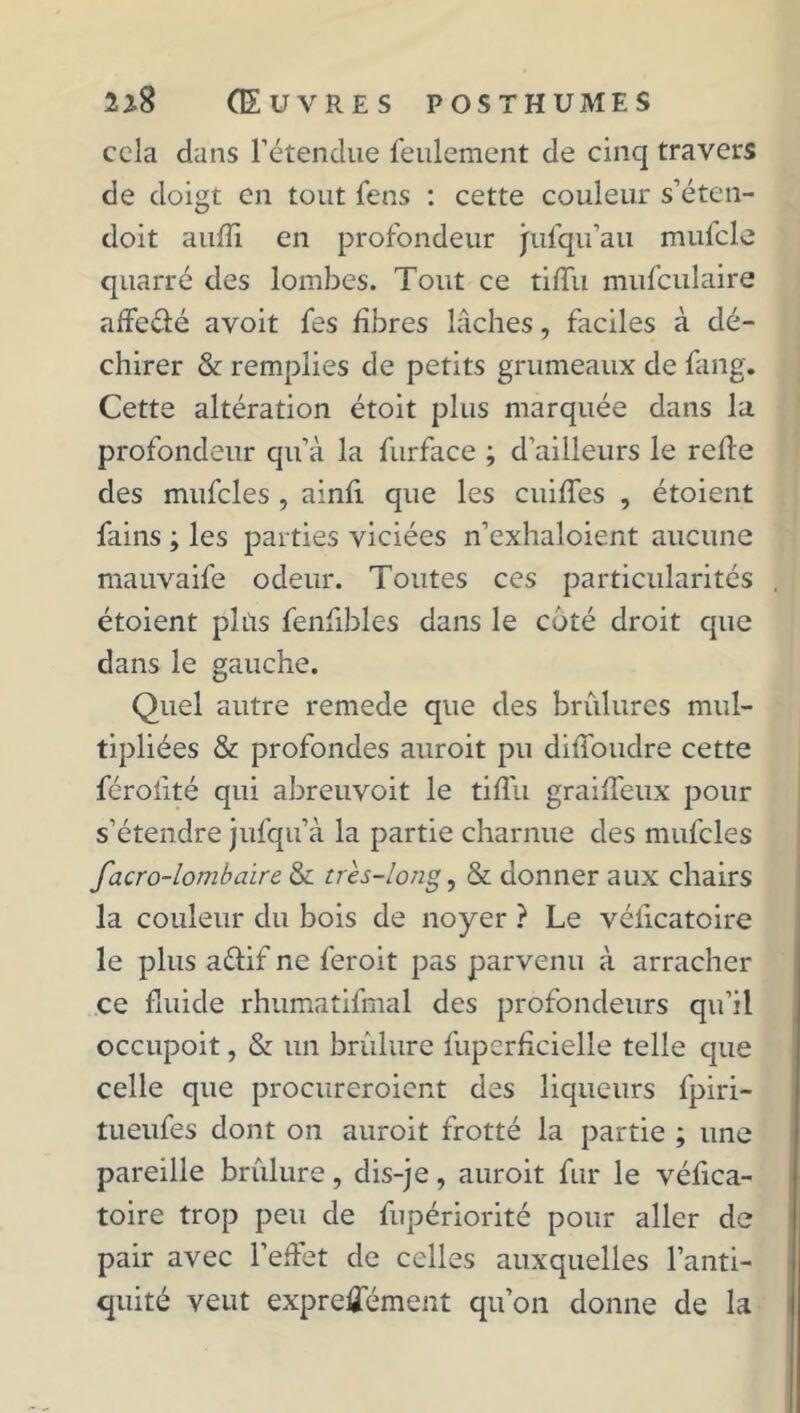 cela dans l’étendue feulement de cinq travers de doigt en tout fens : cette couleur s’éten- doit aufîi en profondeur jpufqu’au mufcle quarré des lombes. Tout ce tiffu mufculaire affecté avoit fes fibres lâches, faciles à dé- chirer & remplies de petits grumeaux de fang. Cette altération étoit plus marquée dans la profondeur qu’à la furface ; d’ailleurs le refie des mufcles , ainfi que les cuiffes , étoient fains ; les parties viciées n’exhaloient aucune mauvaife odeur. Toutes ces particularités étoient plias fenfibles dans le coté droit que dans le gauche. Quel autre remede que des brûlures mul- tipliées & profondes auroit pu diffoudre cette féroiité qui abreuvoit le tiffu graiffeux pour s’étendre jufqu’à la partie charnue des mufcles facro-lombaire & très-long, & donner aux chairs la couleur du bois de noyer ? Le véiicatoire le plus aélif ne feroit pas parvenu à arracher ce fluide rhumatifmal des profondeurs qu’il occupoit, & un brûlure fuperfîcielle telle que celle que procureroient des liqueurs fpiri- tueufes dont on auroit frotté la partie ; une pareille brûlure, dis-je, auroit fur le véfica- toire trop peu de fupériorité pour aller de pair avec l’effet de celles auxquelles l’anti- quité veut expreÆement qu’on donne de la