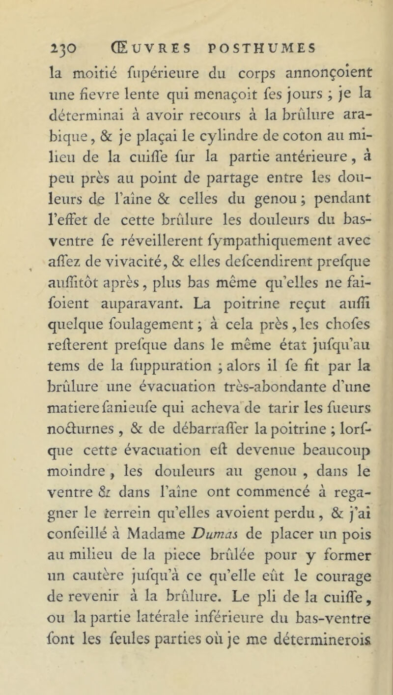 la moitié fupérieure du corps annonçoient line fîevre lente qui menaçoit fes jours ; je la déterminai à avoir recours à la brûlure ara- bique , & je plaçai le cylindre de coton au mi- lieu de la cuiffe fur la partie antérieure, à peu près au point de partage entre les dou- leurs de Faîne & celles du genou ; pendant l’effet de cette brûlure les douleurs du bas- ventre fe réveillèrent fympathiquement avec affez de vivacité, & elles defcendirent prefque auffitôt après, plus bas même qu’elles ne fai- foient auparavant. La poitrine reçut aufîi quelque foulagement ; à cela près , les chofes refferent prefque dans le même état jufqu’au tems de la fuppuration ; alors il fe fît par la brûlure une évacuation très-abondante d'une matière fanieufe qui acheva de tarir les fueurs no&urnes , & de débarraffer la poitrine ; lorf- que cette évacuation eft devenue beaucoup moindre , les douleurs au genou , dans le ventre & dans Faîne ont commencé à rega- gner le terrein qu’elles avoient perdu, & j’ai confeillé à Madame Dumas de placer un pois au milieu de la piece brûlée pour y former un cautère jufqu’à ce qu’elle eût le courage de revenir à la brûlure. Le pli de la cuiffe, ou la partie latérale inférieure du bas-ventre font les feules parties où je me déterminerois