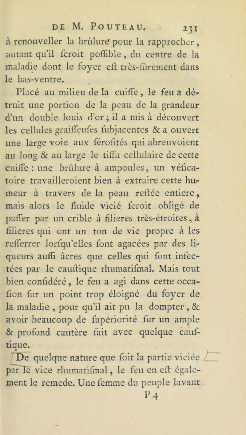 à renouveller la brûlure pour la rapprocher, autant qu’il feroit poflible, du centre de la maladie dont le foyer eft très-furement dans le bas-ventre. Placé au milieu de la cuifïe, le feu a dé- truit une portion de la peau de la grandeur d’un double louis d’or ; il a mis à découvert les cellules graiffeufes fubjacentes & a ouvert une large voie aux férofités qui abreuvoient au long & au large le tiflii cellulaire de cette c ni fie : une brûlure à ampoules, un véiica- toire travailleroient bien à extraire cette hu- meur à travers de la peau reliée entière, mais alors le fluide vicié feroit obligé de paffer par un crible à filières très-étroites, à filières qui ont un ton de vie propre à les refferrer lorfqu’elles font agacées par des li- queurs aufîi âcres que celles qui font infec- tées par le caufiique rhumatifmal. Mais tout bien confidéré, le feu a agi dans cette occa- lion fur un point trop éloigné du foyer de la maladie , pour qu’il ait pu la dompter , & avoir beaucoup de fupériorité fur un ample & profond cautère fait avec quelque cauf- tique. De quelque nature que foit la partie viciée par le vice rhumatifmal, le feu en eft égale- ment le remede. Une femme du peuple lavant P 4